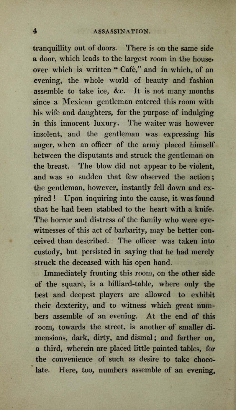 tranquillity out of doors. There is on the same side a door, which leads to the largest room in the house* over which is written Cfi Cafe,” and in which, of an evening, the whole world of beauty and fashion assemble to take ice, &c. It is not many months since a Mexican gentleman entered this room with his wife and daughters, for the purpose of indulging in this innocent luxury. The waiter was however insolent, and the gentleman was expressing his anger, when an officer of the army placed himself between the disputants and struck the gentleman on the breast. The blow did not appear to be violent, and was so sudden that few observed the action; the gentleman, however, instantly fell down and ex¬ pired ! Upon inquiring into the cause, it was found that he had been stabbed to the heart with a knife. The horror and distress of the family who were eye¬ witnesses of this act of barbarity, may be better con¬ ceived than described. The officer was taken into custody, but persisted in saying that he had merely struck the deceased with his open hand. Immediately fronting this room, on the other side of the square, is a billiard-table, where only the best and deepest players are allowed to exhibit their dexterity, and to witness which great num¬ bers assemble of an evening. At the end of this room, towards the street, is another of smaller di¬ mensions, dark, dirty, and dismal; and farther on, a third, wherein are placed little painted tables, for the convenience of such as desire to take choco¬ late. Here, too, numbers assemble of an evening.