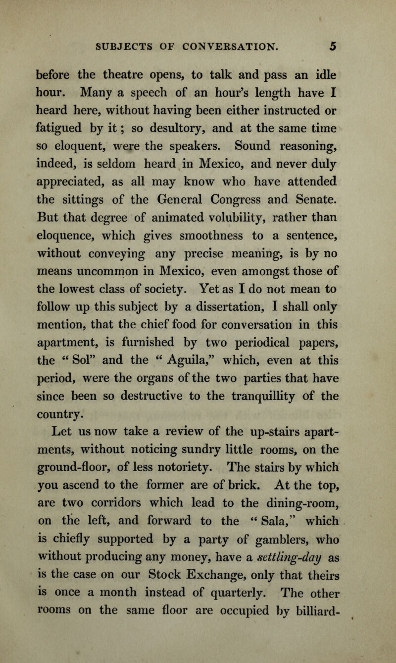 before the theatre opens, to talk and pass an idle hour. Many a speech of an hour’s length have I heard here, without having been either instructed or fatigued by it; so desultory, and at the same time so eloquent, were the speakers. Sound reasoning, indeed, is seldom heard in Mexico, and never duly appreciated, as all may know who have attended the sittings of the General Congress and Senate. But that degree of animated volubility, rather than eloquence, which gives smoothness to a sentence, without conveying any precise meaning, is by no means uncommon in Mexico, even amongst those of the lowest class of society. Yet as I do not mean to follow up this subject by a dissertation, I shall only mention, that the chief food for conversation in this apartment, is furnished by two periodical papers, the “ Sol” and the “ Aguila,” which, even at this period, were the organs of the two parties that have since been so destructive to the tranquillity of the country. Let us now take a review of the up-stairs apart¬ ments, without noticing sundry little rooms, on the ground-floor, of less notoriety. The stairs by which you ascend to the former are of brick. At the top, are two corridors which lead to the dining-room, on the left, and forward to the <fi Sala,” which is chiefly supported by a party of gamblers, who without producing any money, have a settling-day as is the case on our Stock Exchange, only that theirs is once a month instead of quarterly. The other rooms on the same floor are occupied by billiard-