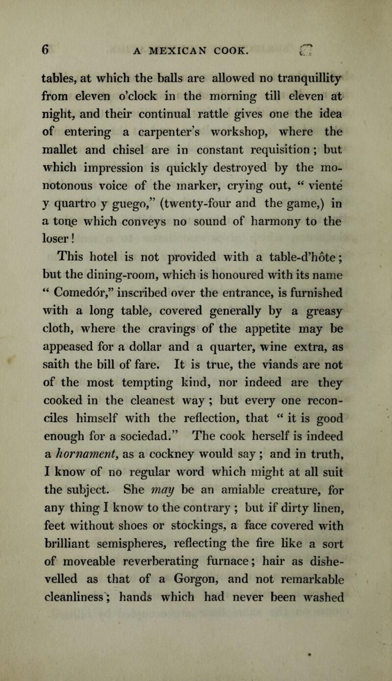 frar% Ui.’i tables, at which the balls are allowed no tranquillity from eleven o’clock in the morning till eleven at night, and their continual rattle gives one the idea of entering a carpenter’s workshop, where the mallet and chisel are in constant requisition ; but which impression is quickly destroyed by the mo¬ notonous voice of the marker, crying out, <fi viente y quartro y guego,” (twenty-four and the game,) in a tone which conveys no sound of harmony to the loser! This hotel is not provided with a table-d’hote; but the dining-room, which is honoured with its name “ Comedor,” inscribed over the entrance, is furnished with a long table, covered generally by a greasy cloth, where the cravings of the appetite may be appeased for a dollar and a quarter, wine extra, as saith the bill of fare. It is true, the viands are not of the most tempting kind, nor indeed are they cooked in the cleanest way ; but every one recon¬ ciles himself with the reflection, that <e it is good enough for a sociedad.” The cook herself is indeed a hornament, as a cockney would say; and in truth, I know of no regular word which might at all suit the subject. She may be an amiable creature, for any thing I know to the contrary ; but if dirty linen, feet without shoes or stockings, a face covered with brilliant semispheres, reflecting the fire like a sort of moveable reverberating furnace; hair as dishe¬ velled as that of a Gorgon, and not remarkable cleanliness; hands which had never been washed