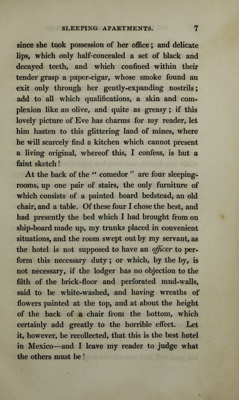 since she took possession of her office; and delicate lips, which only half-concealed a set of black and decayed teeth, and which confined within their tender grasp a paper-cigar, whose smoke found an exit only through her gently-expanding nostrils; add to all which qualifications, a skin and com¬ plexion like an olive, and quite as greasy; if this lovely picture of Eve has charms for my reader, let him hasten to this glittering land of mines, where he will scarcely find a kitchen which cannot present a living original, whereof this, I confess, is but a faint sketch! At the back of the “ comedor ” are four sleeping- rooms, up one pair of stairs, the only furniture of which consists of a painted board bedstead, an old chair, and a table. Of these four I chose the best, and had presently the bed which I had brought from on ship-board made up, my trunks placed in convenient situations, and the room swept out by my servant, as the hotel is not supposed to have an officer to per¬ form this necessary duty; or which, by the by, is not necessary, if the lodger has no objection to the filth of the brick-floor and perforated mud-walls, said to be white-washed, and having wreaths of flowers painted at the top, and at about the height of the back of a chair from the bottom, which certainly add greatly to the horrible effect. Let it, however, be recollected, that this is the best hotel in Mexico—and I leave my reader to judge what the others must be !