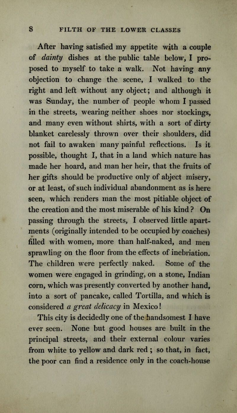 After having satisfied my appetite with a couple of dainty dishes at the public table below, I pro¬ posed to myself to take a walk. Not having any objection to change the scene, I walked to the right and left without any object; and although it was Sunday, the number of people whom I passed in the streets, wearing neither shoes nor stockings, and many even without shirts, with a sort of dirty blanket carelessly thrown over their shoulders, did not fail to awaken many painful reflections. Is it possible, thought I, that in a land which nature has made her hoard, and man her heir, that the fruits of her gifts should be productive only of abject misery, or at least, of such individual abandonment as is here seen, which renders man the most pitiable object of the creation and the most miserable of his kind ? On passing through the streets, I observed little apart¬ ments (originally intended to be occupied by coaches) filled with women, more than half-naked, and men sprawling on the floor from the effects of inebriation. The children were perfectly naked. Some of the women were engaged in grinding, on a stone, Indian corn, which was presently converted by another hand, into a sort of pancake, called Tortilla, and which is considered a great delicacy in Mexico! This city is decidedly one of the handsomest I have ever seen. None but good houses are built in the principal streets, and their external colour varies from white to yellow and dark red ; so that, in fact, the poor can find a residence only in the coach-house