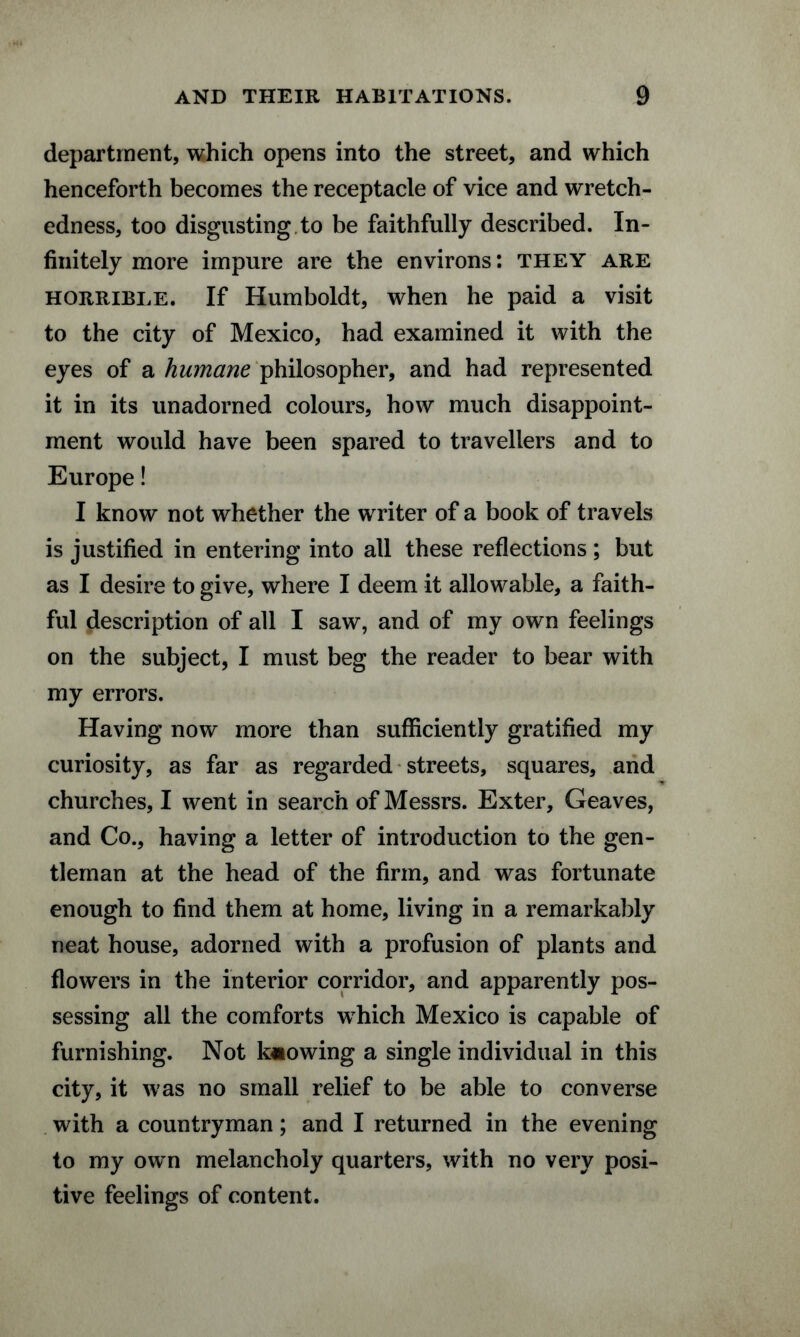 department, which opens into the street, and which henceforth becomes the receptacle of vice and wretch¬ edness, too disgusting to be faithfully described. In¬ finitely more impure are the environs: they are horrible. If Humboldt, when he paid a visit to the city of Mexico, had examined it with the eyes of a humane philosopher, and had represented it in its unadorned colours, how much disappoint¬ ment would have been spared to travellers and to Europe! I know not whether the writer of a book of travels is justified in entering into all these reflections ; but as I desire to give, where I deem it allowable, a faith¬ ful description of all I saw, and of my own feelings on the subject, I must beg the reader to bear with my errors. Having now more than sufficiently gratified my curiosity, as far as regarded streets, squares, and churches, I went in search of Messrs. Exter, Geaves, and Co., having a letter of introduction to the gen¬ tleman at the head of the firm, and was fortunate enough to find them at home, living in a remarkably neat house, adorned with a profusion of plants and flowers in the interior corridor, and apparently pos¬ sessing all the comforts which Mexico is capable of furnishing. Not knowing a single individual in this city, it was no small relief to be able to converse with a countryman; and I returned in the evening to my own melancholy quarters, with no very posi¬ tive feelings of content.