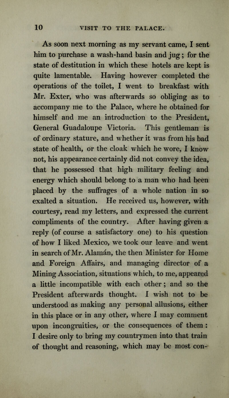 As soon next morning as my servant came, I sent him to purchase a wash-hand basin and jug; for the state of destitution in which these hotels are kept is quite lamentable. Having however completed the operations of the toilet, I went to breakfast with Mr. Exter, who was afterwards so obliging as to accompany me to the Palace, where he obtained for himself and me an introduction to the President, General Guadaloupe Victoria. This gentleman is of ordinary stature, and whether it was from his bad state of health, or the cloak which he wore, I know not, his appearance certainly did not convey the idea, that he possessed that high military feeling and energy which should belong to a man who had been placed by the suffrages of a whole nation in so exalted a situation. He received us, however, with courtesy, read my letters, and expressed the current compliments of the country. After having given a reply (of course a satisfactory one) to his question of how I liked Mexico, we took our leave and went in search of Mr. Alaman, the then Minister for Home and Foreign Affairs, and managing director of a Mining Association, situations which, to me, appeared a little incompatible with each other ; and so the President afterwards thought. I wish not to be understood as making any personal allusions, either in this place or in any other, where I may comment upon incongruities, or the consequences of them : I desire only to bring my countrymen into that train of thought and reasoning, which may be most con-