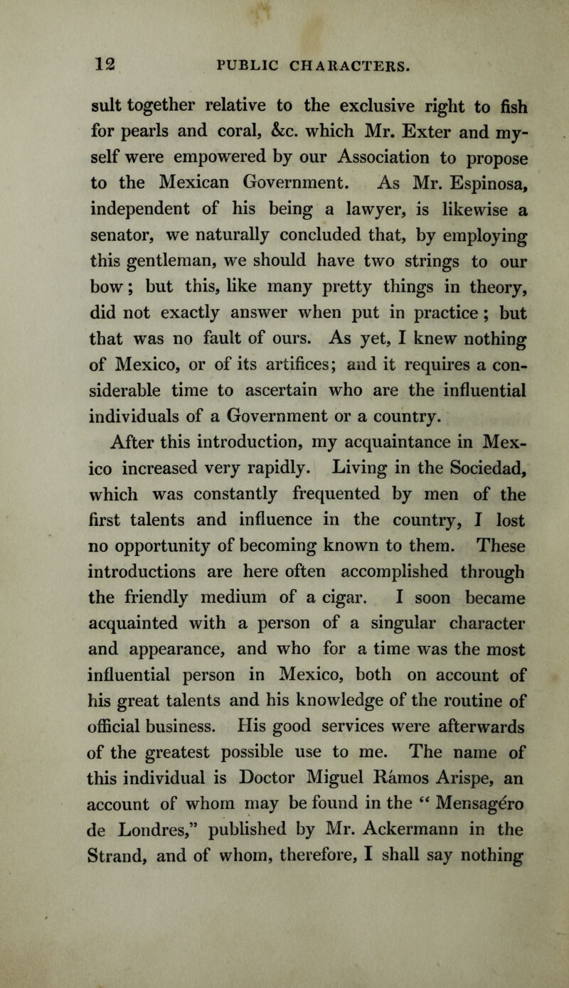 suit together relative to the exclusive right to fish for pearls and coral, &c. which Mr. Exter and my¬ self were empowered by our Association to propose to the Mexican Government. As Mr. Espinosa, independent of his being a lawyer, is likewise a senator, we naturally concluded that, by employing this gentleman, we should have two strings to our bow; but this, like many pretty things in theory, did not exactly answer when put in practice; but that was no fault of ours. As yet, I knew nothing of Mexico, or of its artifices; and it requires a con¬ siderable time to ascertain who are the influential individuals of a Government or a country. After this introduction, my acquaintance in Mex¬ ico increased very rapidly. Living in the Sociedad, which was constantly frequented by men of the first talents and influence in the country, I lost no opportunity of becoming known to them. These introductions are here often accomplished through the friendly medium of a cigar. I soon became acquainted with a person of a singular character and appearance, and who for a time was the most influential person in Mexico, both on account of his great talents and his knowledge of the routine of official business. His good services were afterwards of the greatest possible use to me. The name of this individual is Doctor Miguel Ramos Arispe, an account of whom may be found in the “ Mensagero de Londres,” published by Mr. Ackermann in the Strand, and of whom, therefore, I shall say nothing