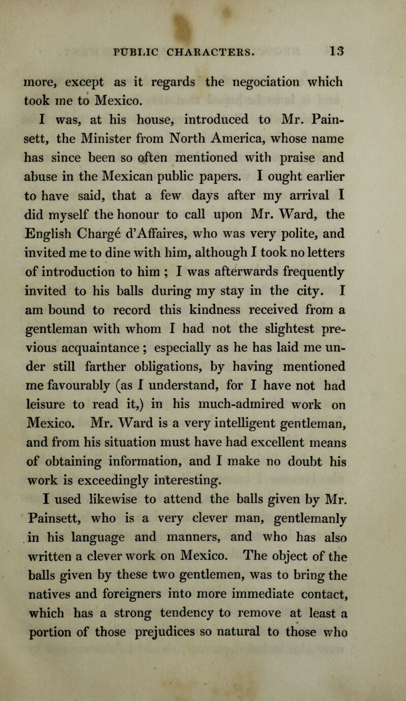 more, except as it regards the negociation which took me to Mexico. I was, at his house, introduced to Mr. Pain- sett, the Minister from North America, whose name has since been so often mentioned with praise and abuse in the Mexican public papers. I ought earlier to have said, that a few days after my arrival I did myself the honour to call upon Mr. Ward, the English Charg6 d’Affaires, who was very polite, and invited me to dine with him, although I took no letters of introduction to him ; I was afterwards frequently invited to his balls during my stay in the city. I am bound to record this kindness received from a gentleman with whom I had not the slightest pre¬ vious acquaintance ; especially as he has laid me un¬ der still farther obligations, by having mentioned me favourably (as I understand, for I have not had leisure to read it,) in his much-admired work on Mexico. Mr. Ward is a very intelligent gentleman, and from his situation must have had excellent means of obtaining information, and I make no doubt his work is exceedingly interesting. I used likewise to attend the balls given by Mr. Painsett, who is a very clever man, gentlemanly in his language and manners, and who has also written a clever work on Mexico. The object of the balls given by these two gentlemen, was to bring the natives and foreigners into more immediate contact, which has a strong tendency to remove at least a portion of those prejudices so natural to those who