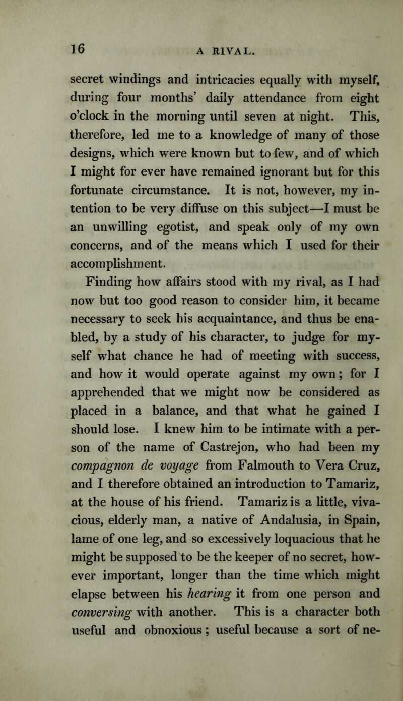 A RIVAL. secret windings and intricacies equally with myself, during four months’ daily attendance from eight o’clock in the morning until seven at night. This, therefore, led me to a knowledge of many of those designs, which were known but to few, and of which I might for ever have remained ignorant but for this fortunate circumstance. It is not, however, my in¬ tention to be very diffuse on this subject—I must be an unwilling egotist, and speak only of my own concerns, and of the means which I used for their accomplishment. Finding how affairs stood with my rival, as I had now but too good reason to consider him, it became necessary to seek his acquaintance, and thus be ena¬ bled, by a study of his character, to judge for my¬ self what chance he had of meeting with success, and how it would operate against my own; for I apprehended that we might now be considered as placed in a balance, and that what he gained I should lose. I knew him to be intimate with a per¬ son of the name of Castrejon, who had been my compagnon de voyage from Falmouth to Vera Cruz, and I therefore obtained an introduction to Tamariz, at the house of his friend. Tamariz is a little, viva¬ cious, elderly man, a native of Andalusia, in Spain, lame of one leg, and so excessively loquacious that he might be supposed to be the keeper of no secret, how¬ ever important, longer than the time which might elapse between his hearing it from one person and conversing with another. This is a character both useful and obnoxious ; useful because a sort of ne-