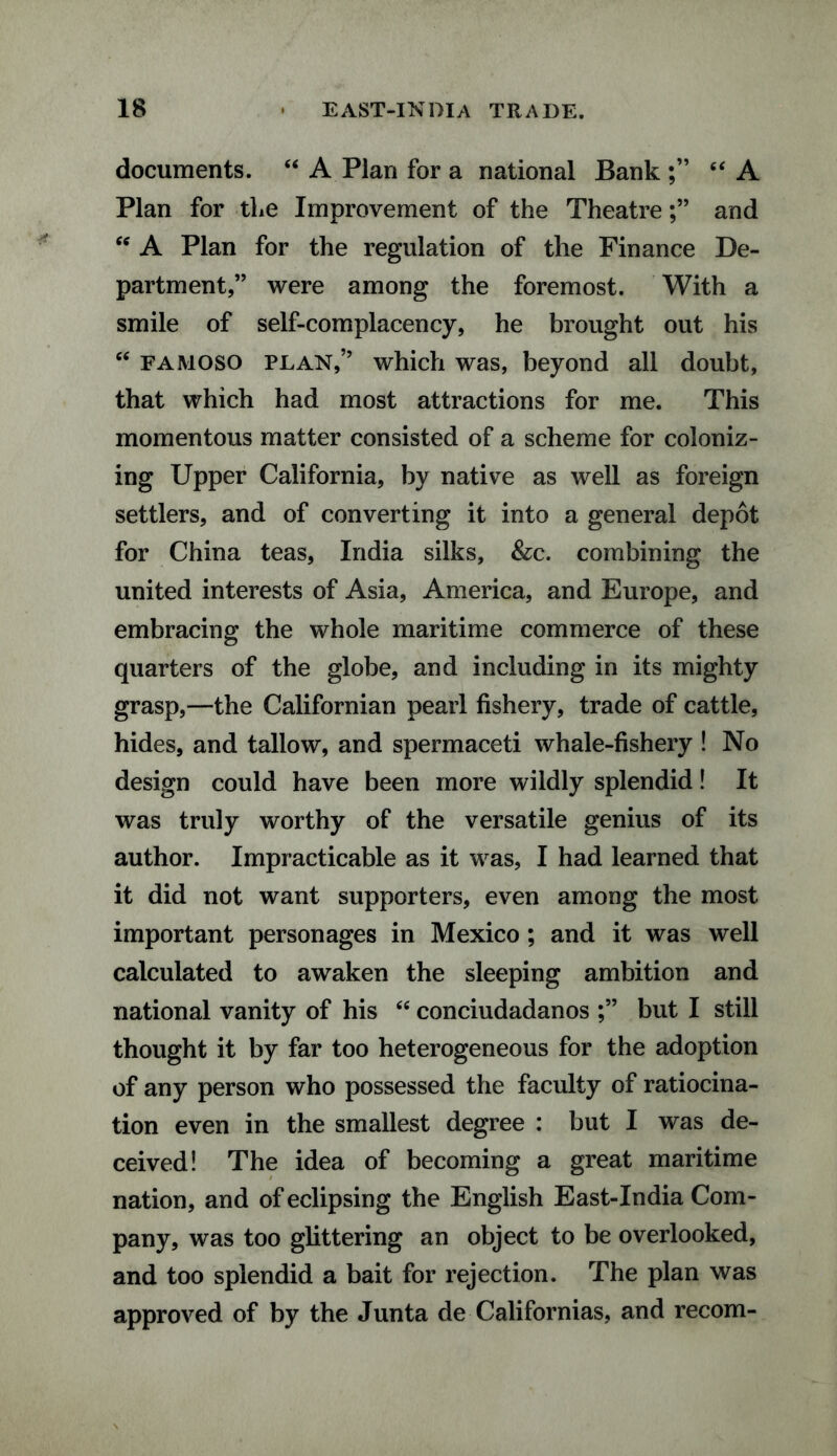 documents. “ A Plan for a national Bank “ A Plan for the Improvement of the Theatreand w A Plan for the regulation of the Finance De¬ partment,” were among the foremost. With a smile of self-complacency, he brought out his “ famoso plan,” which was, beyond all doubt, that which had most attractions for me. This momentous matter consisted of a scheme for coloniz¬ ing Upper California, by native as well as foreign settlers, and of converting it into a general depot for China teas, India silks, &c. combining the united interests of Asia, America, and Europe, and embracing the whole maritime commerce of these quarters of the globe, and including in its mighty grasp,—the Californian pearl fishery, trade of cattle, hides, and tallow, and spermaceti whale-fishery ! No design could have been more wildly splendid! It was truly worthy of the versatile genius of its author. Impracticable as it was, I had learned that it did not want supporters, even among the most important personages in Mexico ; and it was well calculated to awaken the sleeping ambition and national vanity of his “ conciudadanos but I still thought it by far too heterogeneous for the adoption of any person who possessed the faculty of ratiocina¬ tion even in the smallest degree : but I was de¬ ceived! The idea of becoming a great maritime nation, and of eclipsing the English East-India Com¬ pany, was too glittering an object to be overlooked, and too splendid a bait for rejection. The plan was approved of by the Junta de Californias, and recom-