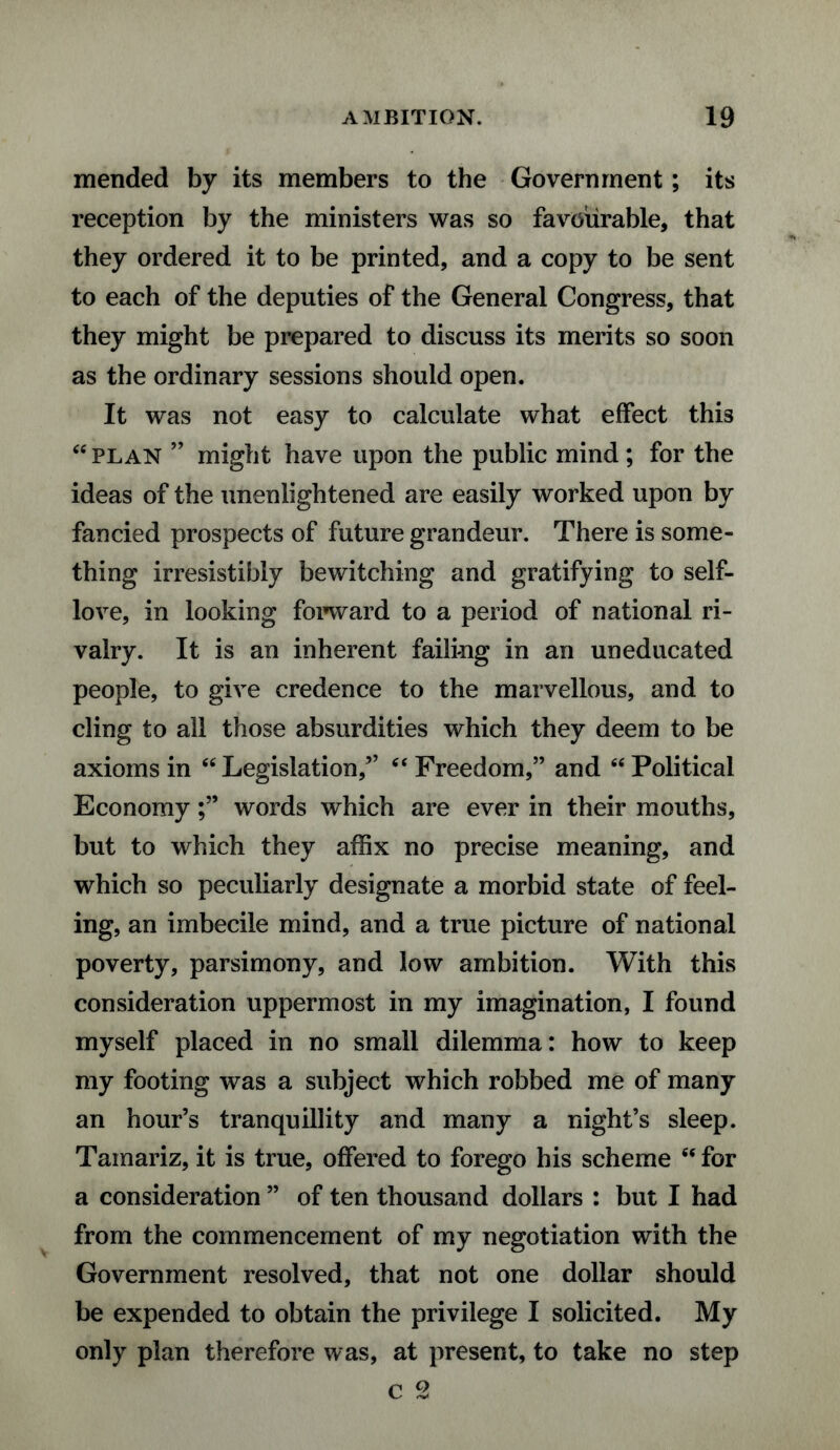 mended by its members to the Government; its reception by the ministers was so favourable, that they ordered it to be printed, and a copy to be sent to each of the deputies of the General Congress, that they might be prepared to discuss its merits so soon as the ordinary sessions should open. It was not easy to calculate what effect this “ plan ” might have upon the public mind ; for the ideas of the unenlightened are easily worked upon by fancied prospects of future grandeur. There is some¬ thing irresistibly bewitching and gratifying to self- love, in looking forward to a period of national ri¬ valry. It is an inherent failing in an uneducated people, to give credence to the marvellous, and to cling to all those absurdities which they deem to be axioms in “Legislation,” “ Freedom,” and “ Political Economywords which are ever in their mouths, but to which they affix no precise meaning, and which so peculiarly designate a morbid state of feel¬ ing, an imbecile mind, and a true picture of national poverty, parsimony, and low ambition. With this consideration uppermost in my imagination, I found myself placed in no small dilemma: how to keep my footing was a subject which robbed me of many an hour’s tranquillity and many a night’s sleep. Tainariz, it is true, offered to forego his scheme “ for a consideration ” of ten thousand dollars : but I had from the commencement of my negotiation with the Government resolved, that not one dollar should be expended to obtain the privilege I solicited. My only plan therefore was, at present, to take no step