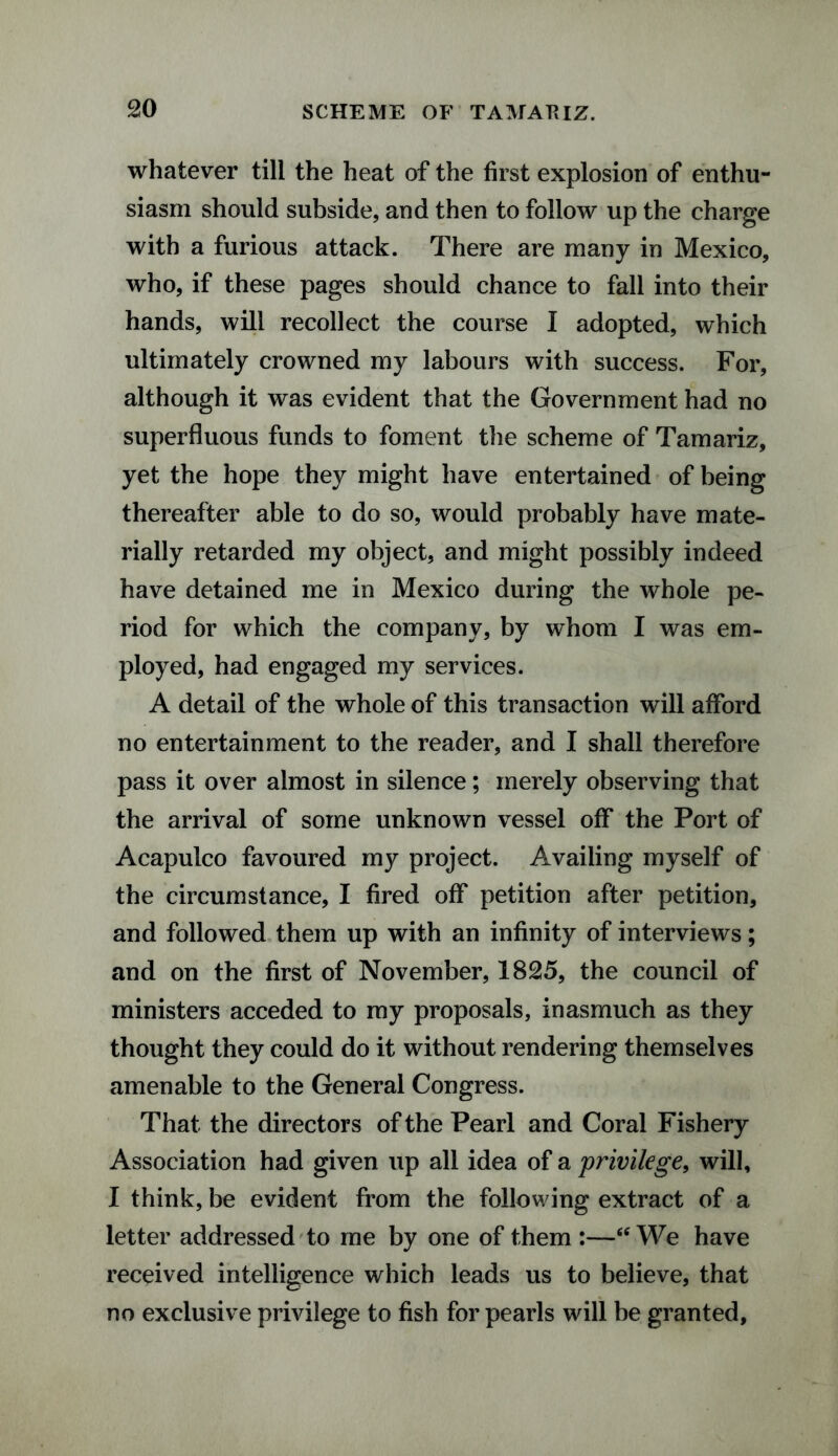 whatever till the heat of the first explosion of enthu¬ siasm should subside, and then to follow up the charge with a furious attack. There are many in Mexico, who, if these pages should chance to fall into their hands, will recollect the course I adopted, which ultimately crowned my labours with success. For, although it was evident that the Government had no superfluous funds to foment the scheme of Tamariz, yet the hope they might have entertained of being thereafter able to do so, would probably have mate¬ rially retarded my object, and might possibly indeed have detained me in Mexico during the whole pe¬ riod for which the company, by whom I was em¬ ployed, had engaged my services. A detail of the whole of this transaction will afford no entertainment to the reader, and I shall therefore pass it over almost in silence; merely observing that the arrival of some unknown vessel off the Port of Acapulco favoured my project. Availing myself of the circumstance, I fired off petition after petition, and followed them up with an infinity of interviews; and on the first of November, 1825, the council of ministers acceded to my proposals, inasmuch as they thought they could do it without rendering themselves amenable to the General Congress. That the directors of the Pearl and Coral Fishery Association had given up all idea of a privilege, will, I think, be evident from the following extract of a letter addressed to me by one of them :—6< We have received intelligence which leads us to believe, that no exclusive privilege to fish for pearls will be granted.