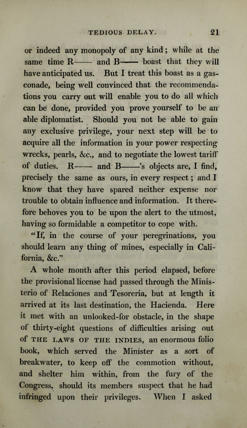 or indeed any monopoly of any kind; while at the same time R- and B- boast that they will have anticipated us. But I treat this boast as a gas¬ conade, being well convinced that the recommenda¬ tions you carry out will enable you to do all which can be done, provided you prove yourself to be an able diplomatist. Should you not be able to gain any exclusive privilege, your next step will be to acquire all the information in your power respecting wrecks, pearls, &c., and to negotiate the lowest tariff of duties. R~- and B-’s objects are, I find, precisely the same as ours, in every respect; and I know that they have spared neither expense nor trouble to obtain influence and information. It there¬ fore behoves you to be upon the alert to the utmost, having so formidable a competitor to cope with. “If, in the course of your peregrinations, you should learn any thing of mines, especially in Cali¬ fornia, &c.” A whole month after this period elapsed, before the provisional license had passed through the Minis- terio of Relaciones and Tesoreria, but at length it arrived at its last destination, the Hacienda. Here it met with an unlooked-for obstacle, in the shape of thirty-eight questions of difficulties arising out of the laws of the indies, an enormous folio book, which served the Minister as a sort of breakwater, to keep off the commotion without, and shelter him within, from the fury of the Congress, should its members suspect that he had infringed upon their privileges. When I asked