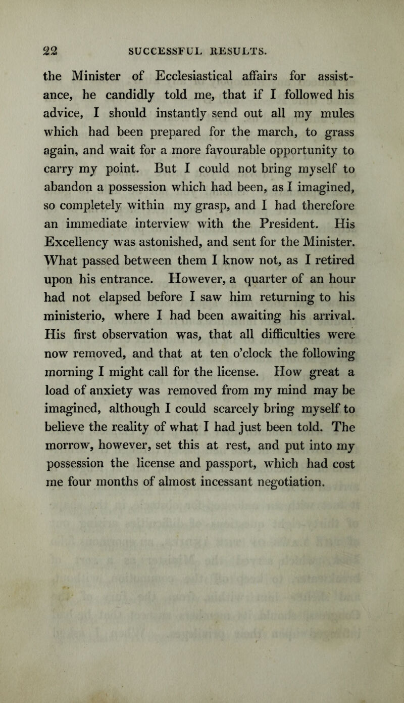 the Minister of Ecclesiastical affairs for assist¬ ance, he candidly told me, that if I followed his advice, I should instantly send out all my mules which had been prepared for the march, to grass again, and wait for a more favourable opportunity to carry my point. But I could not bring myself to abandon a possession which had been, as I imagined, so completely within my grasp, and I had therefore an immediate interview with the President. His Excellency was astonished, and sent for the Minister. What passed between them I know not, as I retired upon his entrance. However, a quarter of an hour had not elapsed before I saw him returning to his ministerio, where I had been awaiting his arrival. His first observation was, that all difficulties were now removed, and that at ten o’clock the following morning I might call for the license. How great a load of anxiety was removed from my mind may be imagined, although I could scarcely bring myself to believe the reality of what I had just been told. The morrow, however, set this at rest, and put into my possession the license and passport, which had cost me four months of almost incessant negotiation.