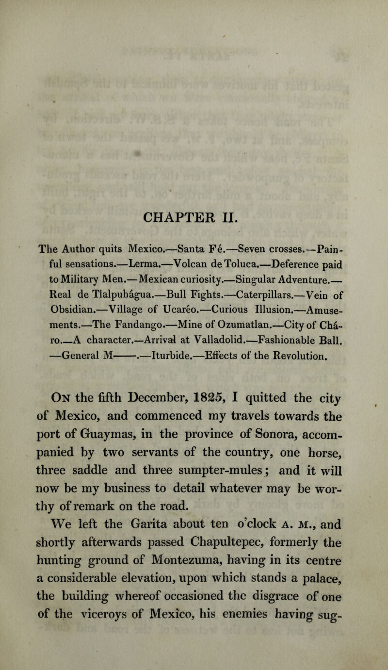 CHAPTER II. The Author quits Mexico.—Santa Fe.—Seven crosses.—Pain¬ ful sensations.—Lerma.—Volcan de Toluca.—Deference paid to Military Men.—Mexican curiosity.—Singular Adventure.— Real de Tlalpuhagua.—Bull Fights.—Caterpillars.—Vein of Obsidian.—Village of Ucareo.—Curious Illusion.—Amuse¬ ments.—The Fandango.—Mine of Ozumatlan.—City of Cha~ ro A character.—Arrival at Valladolid.—Fashionable Ball. —General M-.—Iturbide.—Effects of the Revolution. On the fifth December, 1825, I quitted the city of Mexico, and commenced my travels towards the port of Guaymas, in the province of Sonora, accom¬ panied by two servants of the country, one horse, three saddle and three sumpter-mules; and it will now be my business to detail whatever may be wor¬ thy of remark on the road. We left the Garita about ten o’clock a. m., and shortly afterwards passed Chapultepec, formerly the hunting ground of Montezuma, having in its centre a considerable elevation, upon which stands a palace, the building whereof occasioned the disgrace of one of the viceroys of Mexico, his enemies having sug-