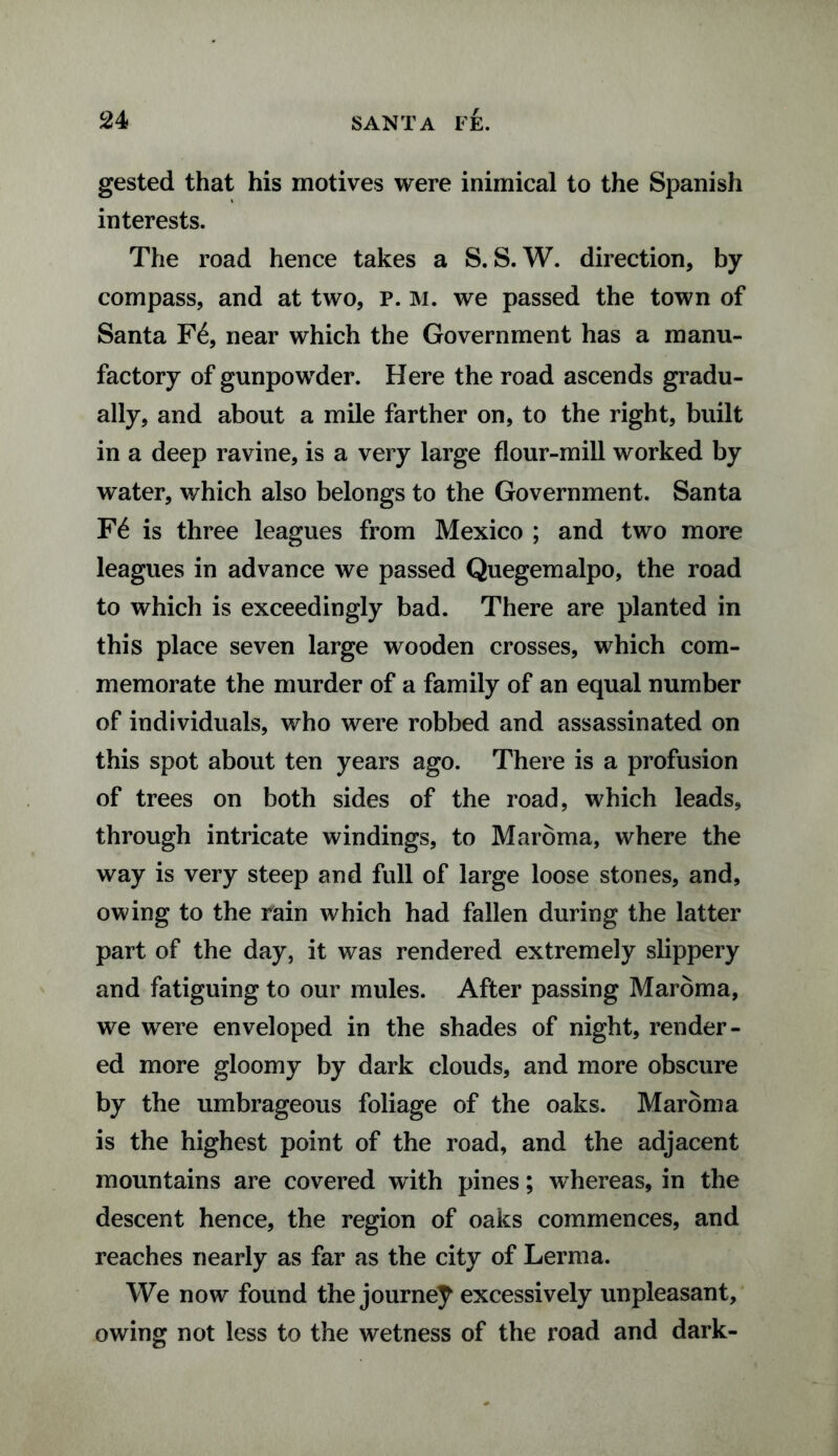 gested that his motives were inimical to the Spanish interests. The road hence takes a S. S. W. direction, by compass, and at two, p. m. we passed the town of Santa F6, near which the Government has a manu¬ factory of gunpowder. Here the road ascends gradu¬ ally, and about a mile farther on, to the right, built in a deep ravine, is a very large flour-mill worked by water, which also belongs to the Government. Santa F£ is three leagues from Mexico ; and two more leagues in advance we passed Quegemalpo, the road to which is exceedingly bad. There are planted in this place seven large wooden crosses, which com¬ memorate the murder of a family of an equal number of individuals, who were robbed and assassinated on this spot about ten years ago. There is a profusion of trees on both sides of the road, which leads, through intricate windings, to Maroma, where the way is very steep and full of large loose stones, and, owing to the rain which had fallen during the latter part of the day, it was rendered extremely slippery and fatiguing to our mules. After passing Maroma, we were enveloped in the shades of night, render¬ ed more gloomy by dark clouds, and more obscure by the umbrageous foliage of the oaks. Maroma is the highest point of the road, and the adjacent mountains are covered with pines; whereas, in the descent hence, the region of oaks commences, and reaches nearly as far as the city of Lerma. We now found the journey excessively unpleasant, owing not less to the wetness of the road and dark-
