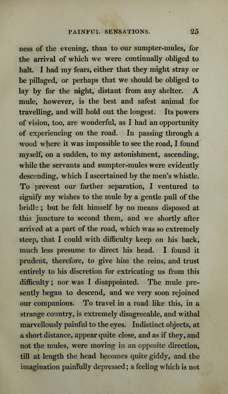 ness of the evening, than to our sumpter-mules, for the arrival of which we were continually obliged to halt. I had my fears, either that they might stray or be pillaged, or perhaps that we should be obliged to lay by for the night, distant from any shelter. A mule, however, is the best and safest animal for travelling, and will hold out the longest. Its powers of vision, too, are wonderful, as I had an opportunity of experiencing on the road. In passing through a wood where it was impossible to see the road, I found myself, on a sudden, to my astonishment, ascending, while the servants and sumpter-mules were evidently descending, which I ascertained by the men’s whistle. To prevent our farther separation, I ventured to signify my wishes to the mule by a gentle pull of the bridle ; but he felt himself by no means disposed at this juncture to second them, and we shortly after arrived at a part of the road, which was so extremely steep, that I could with difficulty keep on his back, much less presume to direct his head. I found it prudent, therefore, to give him the reins, and trust entirely to his discretion for extricating us from this difficulty; nor was I disappointed. The mule pre¬ sently began to descend, and we very soon rejoined our companions. To travel in a road like this, in a strange country, is extremely disagreeable, and withal marvellously painful to the eyes. Indistinct objects, at a short distance, appear quite close, and as if they, and not the mules, were moving in an opposite direction, till at length the head becomes quite giddy, and the imagination painfully depressed; a feeling which is not