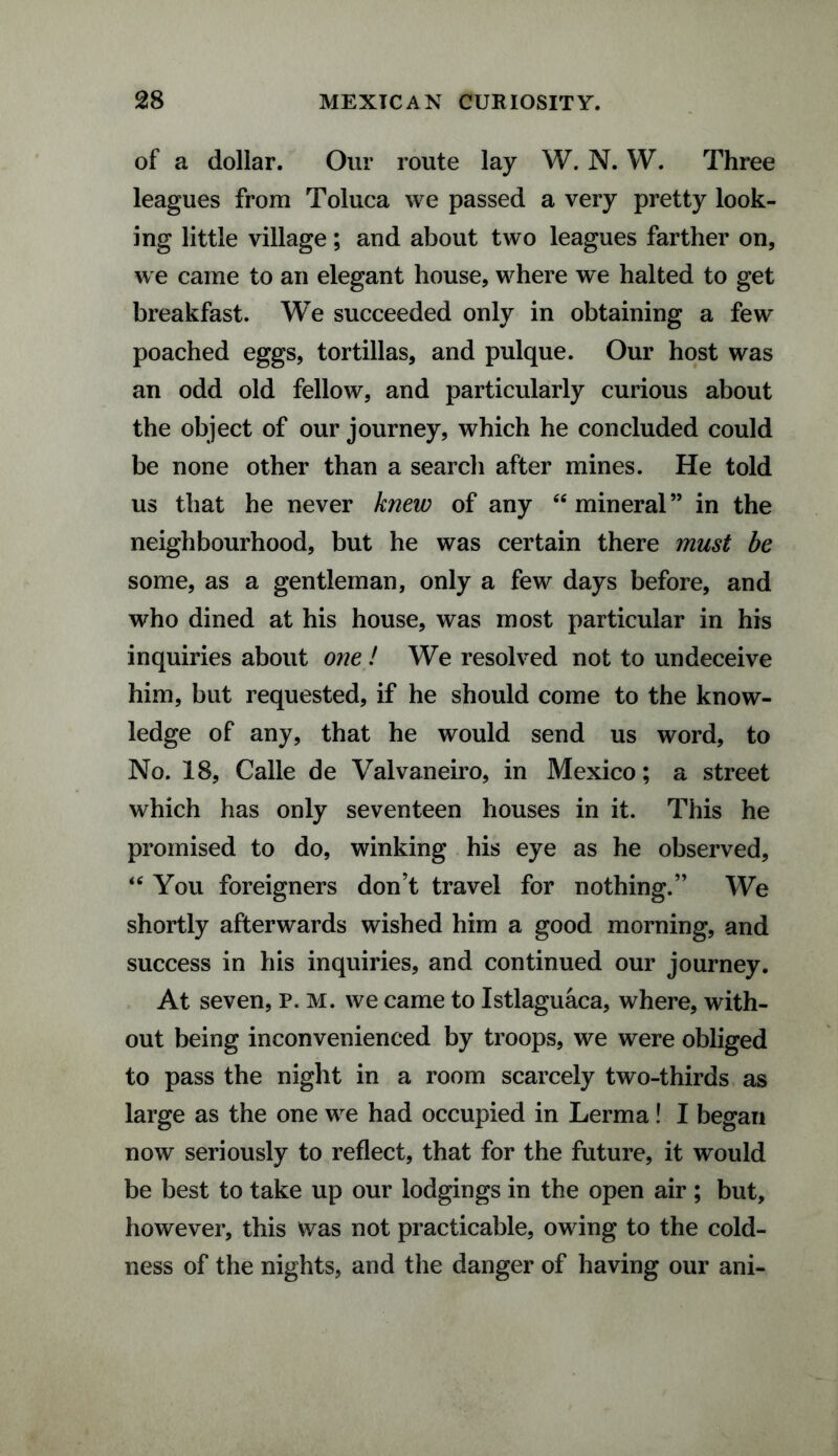 of a dollar. Our route lay W. N. W. Three leagues from Toluca we passed a very pretty look¬ ing little village; and about two leagues farther on, we came to an elegant house, where we halted to get breakfast. We succeeded only in obtaining a few poached eggs, tortillas, and pulque. Our host was an odd old fellow, and particularly curious about the object of our journey, which he concluded could be none other than a search after mines. He told us that he never knew of any “mineral” in the neighbourhood, but he was certain there must be some, as a gentleman, only a few days before, and who dined at his house, was most particular in his inquiries about one ! We resolved not to undeceive him, but requested, if he should come to the know¬ ledge of any, that he would send us word, to No. 18, Calle de Valvaneiro, in Mexico; a street which has only seventeen houses in it. This he promised to do, winking his eye as he observed, u You foreigners don’t travel for nothing.” We shortly afterwards wished him a good morning, and success in his inquiries, and continued our journey. At seven, P. M. we came to Istlaguaca, where, with¬ out being inconvenienced by troops, we were obliged to pass the night in a room scarcely two-thirds as large as the one we had occupied in Lerma! I began now seriously to reflect, that for the future, it would be best to take up our lodgings in the open air ; but, however, this was not practicable, owing to the cold¬ ness of the nights, and the danger of having our ani-