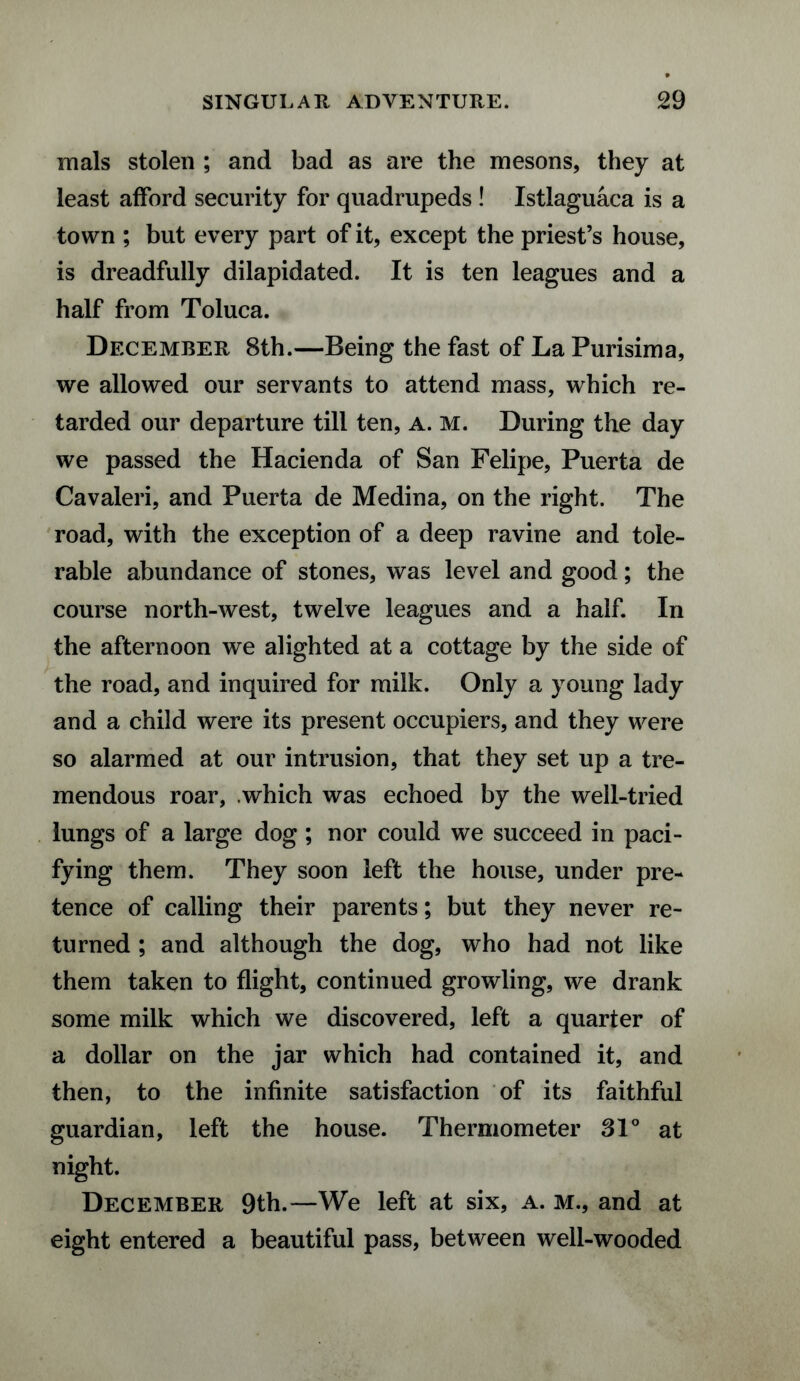 mals stolen ; and bad as are the mesons, they at least afford security for quadrupeds ! Istlaguaca is a town ; but every part of it, except the priest’s house, is dreadfully dilapidated. It is ten leagues and a half from Toluca. December 8th.—Being the fast of La Purisima, we allowed our servants to attend mass, which re¬ tarded our departure till ten, a. m. During the day we passed the Hacienda of San Felipe, Puerta de Cavaleri, and Puerta de Medina, on the right. The road, with the exception of a deep ravine and tole¬ rable abundance of stones, was level and good; the course north-west, twelve leagues and a half. In the afternoon we alighted at a cottage by the side of the road, and inquired for milk. Only a young lady and a child were its present occupiers, and they were so alarmed at our intrusion, that they set up a tre¬ mendous roar, .which was echoed by the well-tried lungs of a large dog ; nor could we succeed in paci¬ fying them. They soon left the house, under pre¬ tence of calling their parents; but they never re¬ turned ; and although the dog, who had not like them taken to flight, continued growling, we drank some milk which we discovered, left a quarter of a dollar on the jar which had contained it, and then, to the infinite satisfaction of its faithful guardian, left the house. Thermometer 31° at night. December 9th.—We left at six, a. m., and at eight entered a beautiful pass, between well-wooded