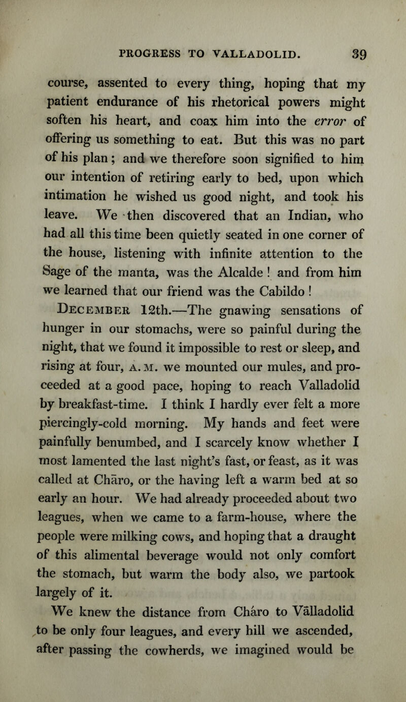 course, assented to every thing, hoping that my patient endurance of his rhetorical powers might soften his heart, and coax him into the error of offering us something to eat. But this was no part of his plan; and we therefore soon signified to him our intention of retiring early to bed, upon which intimation he wished us good night, and took his leave. We then discovered that an Indian, who had all this time been quietly seated in one corner of the house, listening with infinite attention to the Sage of the manta, was the Alcalde ! and from him we learned that our friend was the Cabildo ! December 12th.—The gnawing sensations of hunger in our stomachs, were so painful during the night, that we found it impossible to rest or sleep, and rising at four, a. m. we mounted our mules, and pro¬ ceeded at a good pace, hoping to reach Valladolid by breakfast-time. I think I hardly ever felt a more piercingly-cold morning. My hands and feet were painfully benumbed, and I scarcely know whether I most lamented the last night’s fast, or feast, as it was called at Charo, or the having left a warm bed at so early an hour. We had already proceeded about two leagues, when we came to a farm-house, where the people were milking cows, and hoping that a draught of this alimental beverage would not only comfort the stomach, but warm the body also, we partook largely of it. We knew the distance from Charo to Valladolid to be only four leagues, and every hill we ascended, after passing the cowherds, we imagined would be