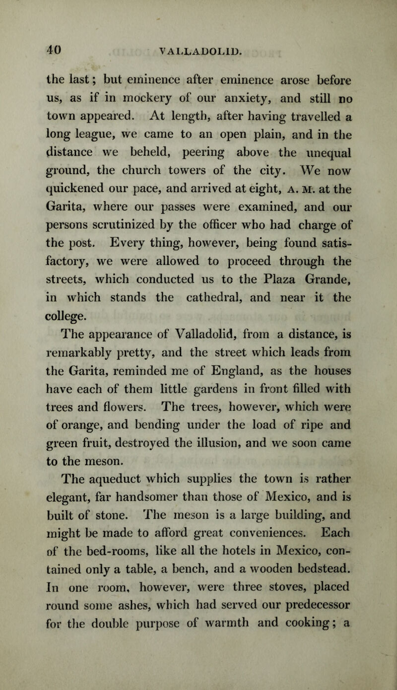 the last; but eminence after eminence arose before us, as if in mockery of our anxiety, and still no town appeared. At length, after having travelled a long league, we came to an open plain, and in the distance we beheld, peering above the unequal ground, the church towers of the city. We now quickened our pace, and arrived at eight, a. m. at the Garita, where our passes were examined, and our persons scrutinized by the officer who had charge of the post. Every thing, however, being found satis¬ factory, we were allowed to proceed through the streets, which conducted us to the Plaza Grande, in which stands the cathedral, and near it the college. The appearance of Valladolid, from a distance, is remarkably pretty, and the street which leads from the Garita, reminded me of England, as the houses have each of them little gardens in front filled with trees and flowers. The trees, however, which were of orange, and bending under the load of ripe and green fruit, destroyed the illusion, and we soon came to the meson. The aqueduct which supplies the town is rather elegant, far handsomer than those of Mexico, and is built of stone. The meson is a large building, and might be made to afford great conveniences. Each of the bed-rooms, like all the hotels in Mexico, con¬ tained only a table, a bench, and a wooden bedstead. In one room, however, were three stoves, placed round some ashes, which had served our predecessor for the double purpose of warmth and cooking; a