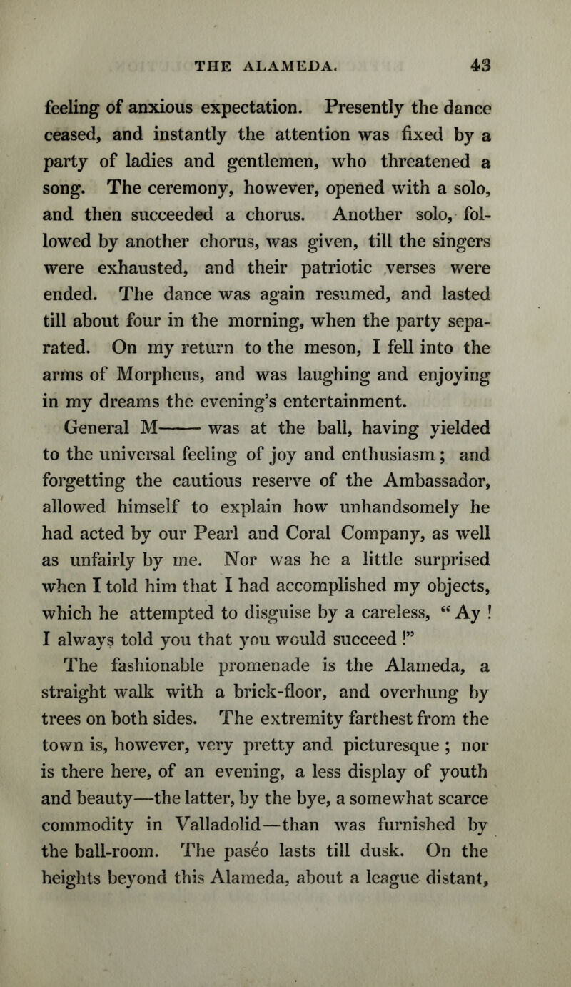 feeling of anxious expectation. Presently the dance ceased, and instantly the attention was fixed by a party of ladies and gentlemen, who threatened a song. The ceremony, however, opened with a solo, and then succeeded a chorus. Another solo, fol¬ lowed by another chorus, was given, till the singers were exhausted, and their patriotic verses were ended. The dance was again resumed, and lasted till about four in the morning, when the party sepa¬ rated. On my return to the meson, I fell into the arms of Morpheus, and was laughing and enjoying in my dreams the evening’s entertainment. General M-was at the ball, having yielded to the universal feeling of joy and enthusiasm; and forgetting the cautious reserve of the Ambassador, allowed himself to explain how unhandsomely he had acted by our Pearl and Coral Company, as well as unfairly by me. Nor was he a little surprised when I told him that I had accomplished my objects, which he attempted to disguise by a careless, “ Ay ! I always told you that you would succeed !” The fashionable promenade is the Alameda, a straight walk with a brick-floor, and overhung by trees on both sides. The extremity farthest from the town is, however, very pretty and picturesque ; nor is there here, of an evening, a less display of youth and beauty—the latter, by the bye, a somewhat scarce commodity in Valladolid—than was furnished by the ball-room. The paseo lasts till dusk. On the heights beyond this Alameda, about a league distant.
