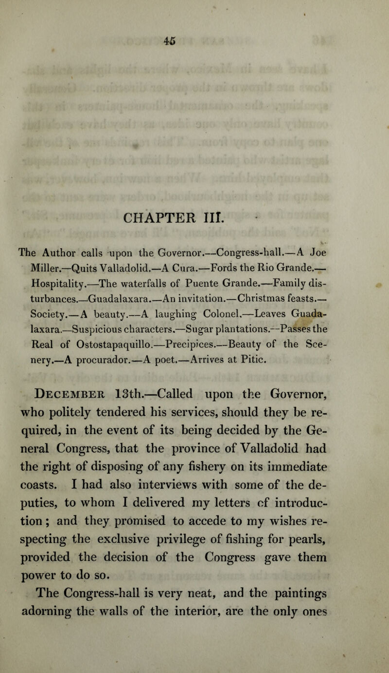 CHAPTER III. The Author calls upon the Governor.—Congress-hall.—A Joe Miller.—Quits Valladolid.—A Cura.—Fords the Rio Grande.— Hospitality.—The waterfalls of Puente Grande.—Family dis¬ turbances.—Guadalaxara_An invitation.—Christmas feasts— Society.—A beauty.—A laughing Colonel,—Leaves Guada¬ laxara.—Suspicious characters.—Sugar plantations.—Passes the Real of Ostostapaquillo.—Precipices.—Beauty of the Sce¬ nery.—A procurador.—A poet.—Arrives at Pitic. December 13th.—Called upon the Governor, who politely tendered his services, should they be re¬ quired, in the event of its being decided by the Ge¬ neral Congress, that the province of Valladolid had the right of disposing of any fishery on its immediate coasts. I had also interviews with some of the de¬ puties, to whom I delivered my letters of introduc¬ tion ; and they promised to accede to my wishes re¬ specting the exclusive privilege of fishing for pearls, provided the decision of the Congress gave them power to do so. The Congress-hall is very neat, and the paintings adorning the walls of the interior, are the only ones