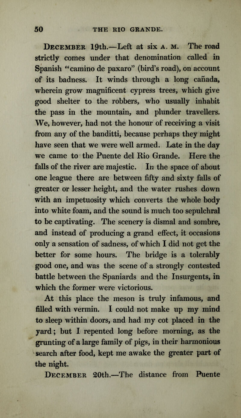 December 19th.—Left at six a. m. The road strictly comes under that denomination called in Spanish “camino de paxaro” (bird’s road), on account of its badness. It winds through a long Canada, wherein grow magnificent cypress trees, which give good shelter to the robbers, who usually inhabit the pass in the mountain, and plunder travellers. We, however, had not the honour of receiving a visit from any of the banditti, because perhaps they might have seen that we were well armed. Late in the day we came to the Puente del Rio Grande. Here the falls of the river are majestic. In the space of about one league there are between fifty and sixty falls of greater or lesser height, and the water rushes down with an impetuosity which converts the whole body into white foam, and the sound is much too sepulchral to be captivating. The scenery is dismal and sombre, and instead of producing a grand effect, it occasions only a sensation of sadness, of which I did not get the better for some hours. The bridge is a tolerably good one, and was the scene of a strongly contested battle between the Spaniards and the Insurgents, in which the former were victorious. At this place the meson is truly infamous, and filled with vermin. I could not make up my mind to sleep within doors, and had my cot placed in the yard; but I repented long before morning, as the grunting of a large family of pigs, in their harmonious search after food, kept me awake the greater part of the night. December 20th.—The distance from Puente