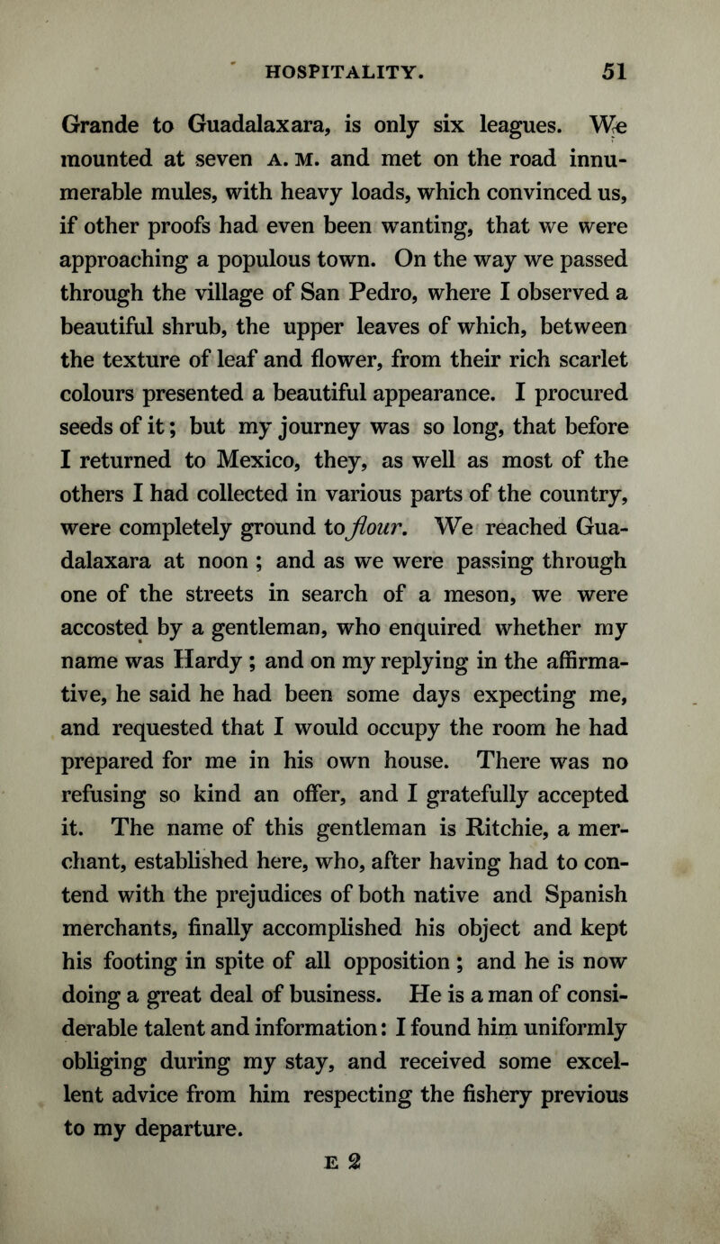 Grande to Guadalaxara, is only six leagues. We mounted at seven a. m. and met on the road innu¬ merable mules, with heavy loads, which convinced us, if other proofs had even been wanting, that we were approaching a populous town. On the way we passed through the village of San Pedro, where I observed a beautiful shrub, the upper leaves of which, between the texture of leaf and flower, from their rich scarlet colours presented a beautiful appearance. I procured seeds of it; but my journey was so long, that before I returned to Mexico, they, as well as most of the others I had collected in various parts of the country, were completely ground to flour. We reached Gua- dalaxara at noon ; and as we were passing through one of the streets in search of a meson, we were accosted by a gentleman, who enquired whether my name was Hardy ; and on my replying in the affirma¬ tive, he said he had been some days expecting me, and requested that I would occupy the room he had prepared for me in his own house. There was no refusing so kind an offer, and I gratefully accepted it. The name of this gentleman is Ritchie, a mer¬ chant, established here, who, after having had to con¬ tend with the prejudices of both native and Spanish merchants, finally accomplished his object and kept his footing in spite of all opposition ; and he is now doing a great deal of business. He is a man of consi¬ derable talent and information: I found him uniformly obliging during my stay, and received some excel¬ lent advice from him respecting the fishery previous to my departure. E 2
