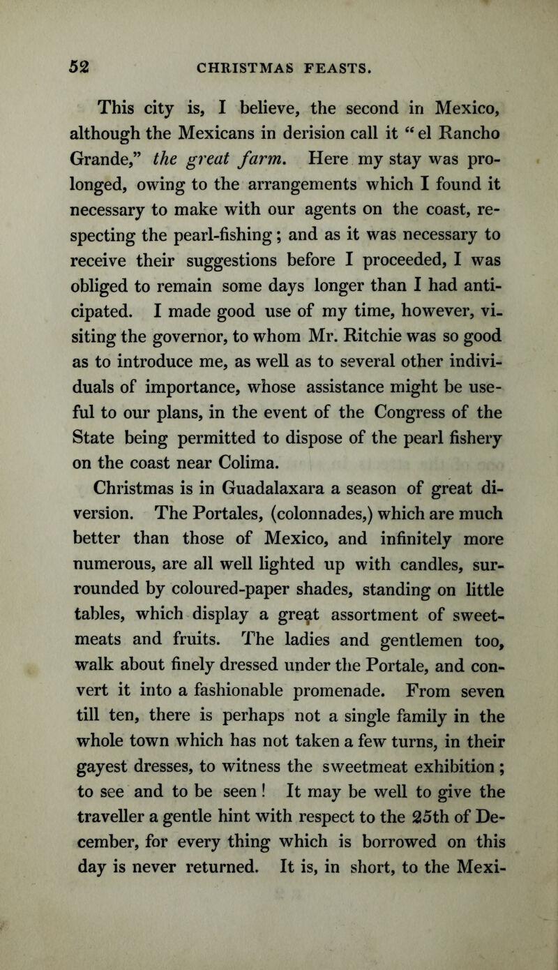This city is, I believe, the second in Mexico, although the Mexicans in derision call it “ el Rancho Grande,” the great farm. Here my stay was pro¬ longed, owing to the arrangements which I found it necessary to make with our agents on the coast, re¬ specting the pearl-fishing; and as it was necessary to receive their suggestions before I proceeded, I was obliged to remain some days longer than I had anti¬ cipated. I made good use of my time, however, vi¬ siting the governor, to whom Mr. Ritchie was so good as to introduce me, as well as to several other indivi¬ duals of importance, whose assistance might be use¬ ful to our plans, in the event of the Congress of the State being permitted to dispose of the pearl fishery on the coast near Colima. Christmas is in Guadalaxara a season of great di¬ version. The Portales, (colonnades,) which are much better than those of Mexico, and infinitely more numerous, are all well lighted up with candles, sur¬ rounded by coloured-paper shades, standing on little tables, which display a gre^t assortment of sweet¬ meats and fruits. The ladies and gentlemen too, walk about finely dressed under the Portale, and con¬ vert it into a fashionable promenade. From seven till ten, there is perhaps not a single family in the whole town which has not taken a few turns, in their gayest dresses, to witness the sweetmeat exhibition ; to see and to be seen ! It may be well to give the traveller a gentle hint with respect to the 25th of De¬ cember, for every thing which is borrowed on this day is never returned. It is, in short, to the Mexi-