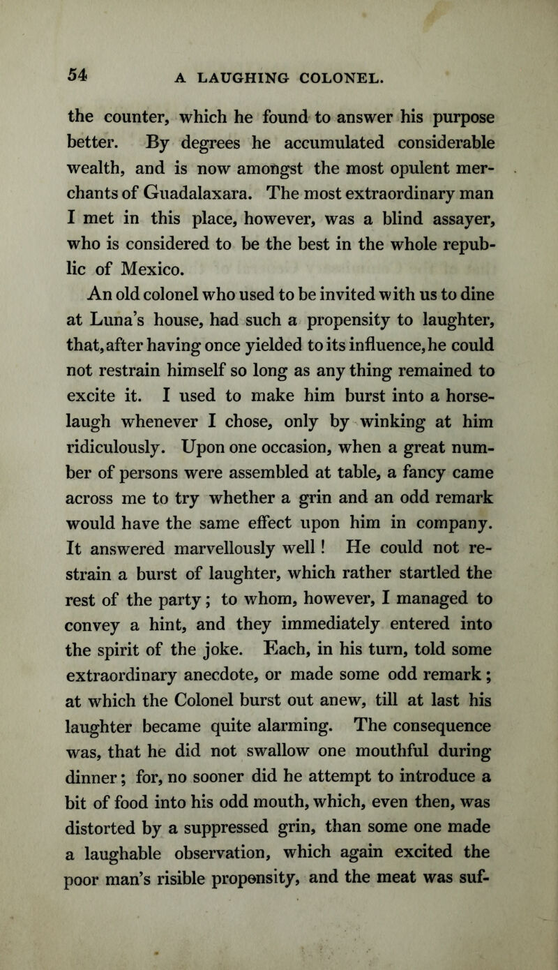 A LAUGHING COLONEL. the counter, which he found to answer his purpose better. By degrees he accumulated considerable wealth, and is now amongst the most opulent mer¬ chants of Guadalaxara. The most extraordinary man I met in this place, however, was a blind assayer, who is considered to be the best in the whole repub¬ lic of Mexico. An old colonel who used to be invited with us to dine at Luna’s house, had such a propensity to laughter, that, after having once yielded to its influence, he could not restrain himself so long as any thing remained to excite it. I used to make him burst into a horse¬ laugh whenever I chose, only by winking at him ridiculously. Upon one occasion, when a great num¬ ber of persons were assembled at table, a fancy came across me to try whether a grin and an odd remark would have the same effect upon him in company. It answered marvellously well! He could not re¬ strain a burst of laughter, which rather startled the rest of the party; to whom, however, I managed to convey a hint, and they immediately entered into the spirit of the joke. Each, in his turn, told some extraordinary anecdote, or made some odd remark; at which the Colonel burst out anew, till at last his laughter became quite alarming. The consequence was, that he did not swallow one mouthful during dinner; for, no sooner did he attempt to introduce a bit of food into his odd mouth, which, even then, was distorted by a suppressed grin, than some one made a laughable observation, which again excited the poor man’s risible propensity, and the meat was suf-