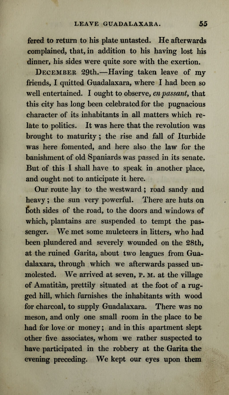 fered to return to his plate untasted. He afterwards complained, that, in addition to his having lost his dinner, his sides were quite sore with the exertion. December 29th.—Having taken leave of my friends, I quitted Guadalaxara, where I had been so well entertained. I ought to observe, en passant, that this city has long been celebrated for the pugnacious character of its inhabitants in all matters which re¬ late to politics. It was here that the revolution was brought to maturity; the rise and fall of Iturbide was here fomented, and here also the law for the banishment of old Spaniards was passed in its senate. But of this I shall have to speak in another place, and ought not to anticipate it here. Our route lay to the westward; road sandy and heavy; the sun very powerful. There are huts on 6oth sides of the road, to the doors and windows of which, plantains are suspended to tempt the pas¬ senger. We met some muleteers in litters, who had been plundered and severely wounded on the 28th, at the ruined Garita, about two leagues from Gua¬ dalaxara, through which we afterwards passed un¬ molested. We arrived at seven, P. M. at the village of Amatitan, prettily situated at the foot of a rug¬ ged hill, which furnishes the inhabitants with wood for charcoal, to supply Guadalaxara. There was no meson, and only one small room in the place to be had for love or money; and in this apartment slept other five associates, whom we rather suspected to have participated in the robbery at the Garita the evening preceding. We kept our eyes upon them