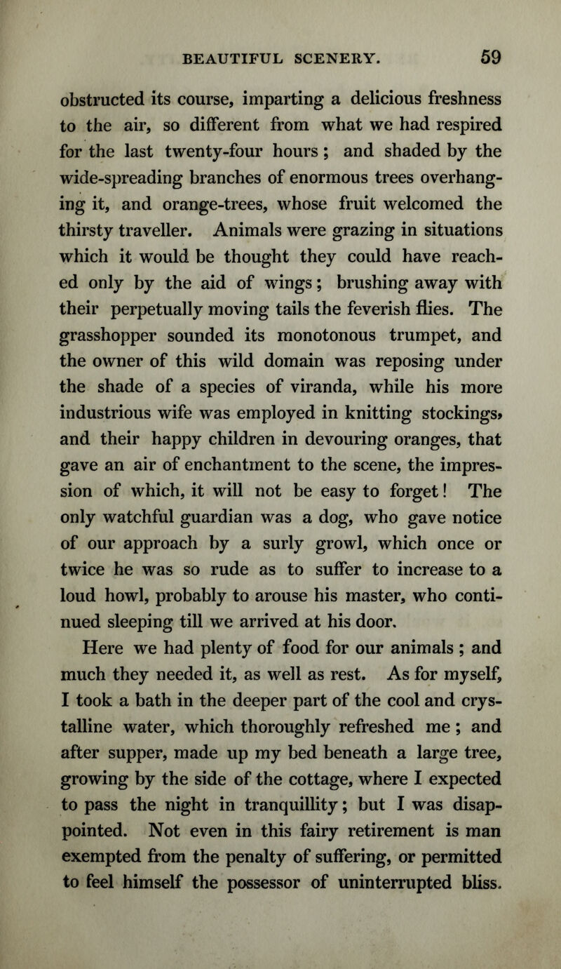 obstructed its course, imparting a delicious freshness to the air, so different from what we had respired for the last twenty-four hours; and shaded by the wide-spreading branches of enormous trees overhang¬ ing it, and orange-trees, whose fruit welcomed the thirsty traveller. Animals were grazing in situations which it would be thought they could have reach¬ ed only by the aid of wings; brushing away with their perpetually moving tails the feverish flies. The grasshopper sounded its monotonous trumpet, and the owner of this wild domain was reposing under the shade of a species of viranda, while his more industrious wife was employed in knitting stockings* and their happy children in devouring oranges, that gave an air of enchantment to the scene, the impres¬ sion of which, it will not be easy to forget! The only watchful guardian was a dog, who gave notice of our approach by a surly growl, which once or twice he was so rude as to suffer to increase to a loud howl, probably to arouse his master, who conti¬ nued sleeping till we arrived at his door. Here we had plenty of food for our animals ; and much they needed it, as well as rest. As for myself, I took a bath in the deeper part of the cool and crys¬ talline water, which thoroughly refreshed me ; and after supper, made up my bed beneath a large tree, growing by the side of the cottage, where I expected to pass the night in tranquillity; but I was disap¬ pointed. Not even in this fairy retirement is man exempted from the penalty of suffering, or permitted to feel himself the possessor of uninterrupted bliss.