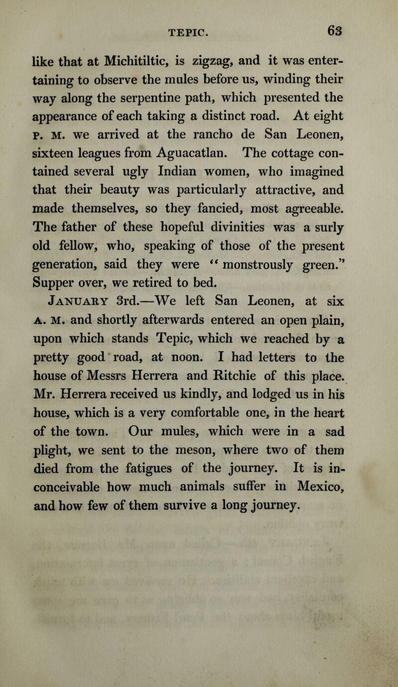 like that at Michitiltic, is zigzag, and it was enter¬ taining to observe the mules before us, winding their way along the serpentine path, which presented the appearance of each taking a distinct road. At eight p. M. we arrived at the rancho de San Leonen, sixteen leagues from Aguacatlan. The cottage con¬ tained several ugly Indian women, who imagined that their beauty was particularly attractive, and made themselves, so they fancied, most agreeable. The father of these hopeful divinities was a surly old fellow, who, speaking of those of the present generation, said they were “ monstrously green.’* Supper over, we retired to bed. January 3rd.—We left San Leonen, at six a. M. and shortly afterwards entered an open plain, upon which stands Tepic, which we reached by a pretty good road, at noon. I had letters to the house of Messrs Herrera and Ritchie of this place. Mr. Herrera received us kindly, and lodged us in his house, which is a very comfortable one, in the heart of the town. Our mules, which were in a sad plight, we sent to the meson, where two of them died from the fatigues of the journey. It is in¬ conceivable how much animals suffer in Mexico, and how few of them survive a long journey.