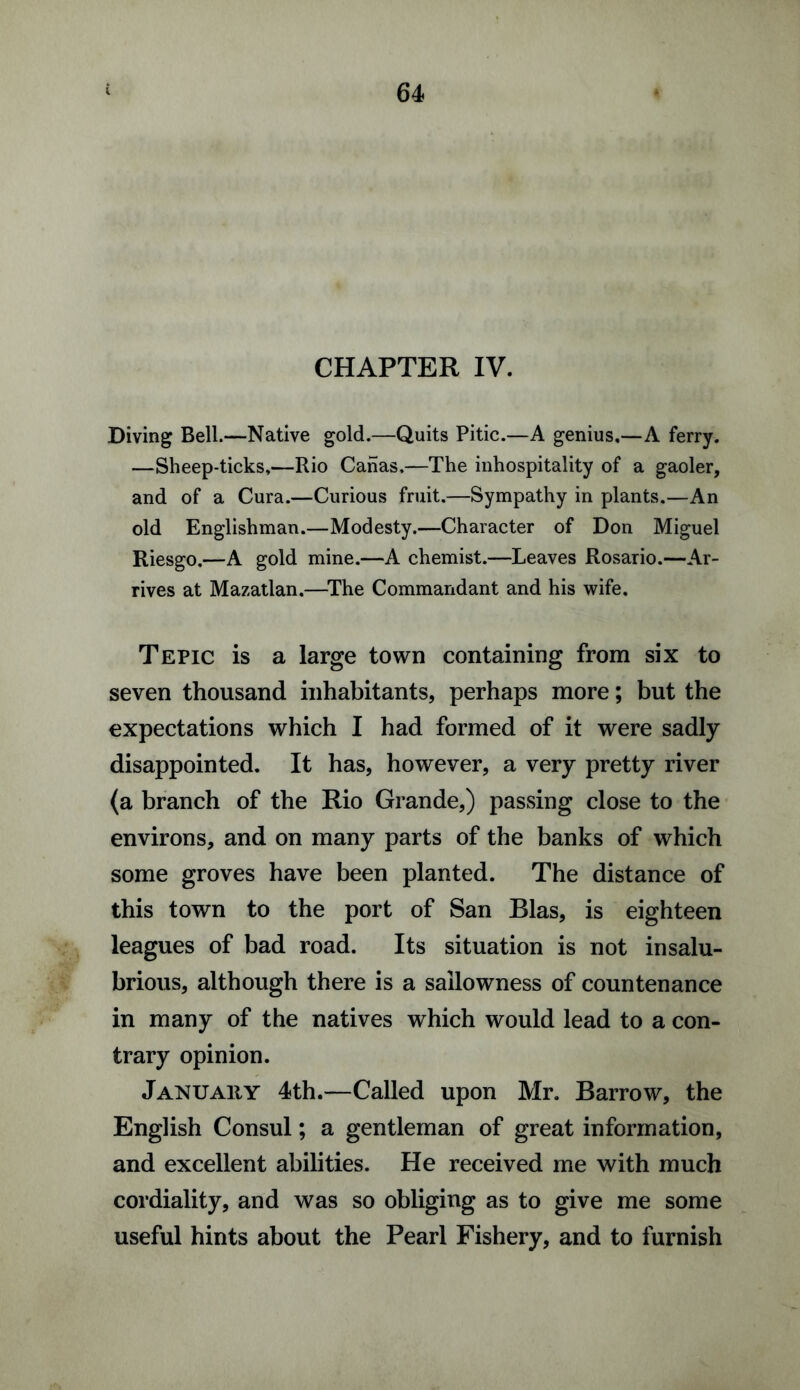 CHAPTER IV. Diving Bell.—Native gold.—Quits Pitic.—A genius.—A ferry. —Sheep-ticks.—Rio Canas,—The inhospitality of a gaoler, and of a Cura.—Curious fruit.—Sympathy in plants.—An old Englishman.—Modesty.—Character of Don Miguel Riesgo.—A gold mine.—A chemist.—Leaves Rosario.—Ar¬ rives at Mazatlan.—The Commandant and his wife. Tepic is a large town containing from six to seven thousand inhabitants, perhaps more; but the expectations which I had formed of it were sadly disappointed. It has, however, a very pretty river (a branch of the Rio Grande,) passing close to the environs, and on many parts of the banks of which some groves have been planted. The distance of this town to the port of San Bias, is eighteen leagues of bad road. Its situation is not insalu¬ brious, although there is a sallowness of countenance in many of the natives which would lead to a con¬ trary opinion. January 4th.—-Called upon Mr. Barrow, the English Consul; a gentleman of great information, and excellent abilities. He received me with much cordiality, and was so obliging as to give me some useful hints about the Pearl Fishery, and to furnish