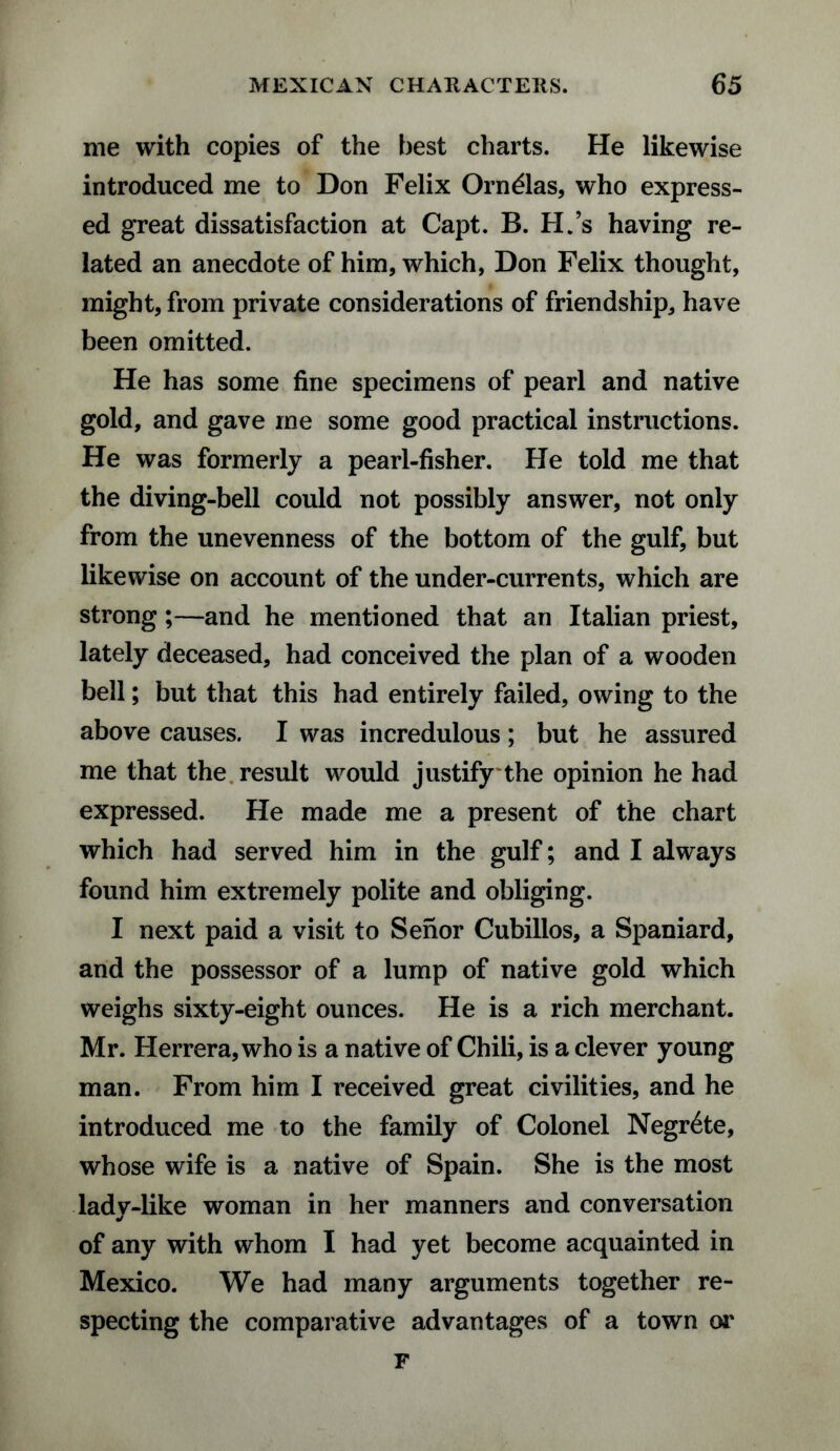 me with copies of the best charts. He likewise introduced me to Don Felix Orndlas, who express¬ ed great dissatisfaction at Capt. B. H.’s having re¬ lated an anecdote of him, which, Don Felix thought, might, from private considerations of friendship, have been omitted. He has some fine specimens of pearl and native gold, and gave me some good practical instructions. He was formerly a pearl-fisher. He told me that the diving-bell could not possibly answer, not only from the unevenness of the bottom of the gulf, but likewise on account of the under-currents, which are strong;—and he mentioned that an Italian priest, lately deceased, had conceived the plan of a wooden bell; but that this had entirely failed, owing to the above causes. I was incredulous; but he assured me that the result would justify the opinion he had expressed. He made me a present of the chart which had served him in the gulf; and I always found him extremely polite and obliging. I next paid a visit to Senor Cubillos, a Spaniard, and the possessor of a lump of native gold which weighs sixty-eight ounces. He is a rich merchant. Mr. Herrera, who is a native of Chili, is a clever young man. From him I received great civilities, and he introduced me to the family of Colonel Negrete, whose wife is a native of Spain. She is the most lady-like woman in her manners and conversation of any with whom I had yet become acquainted in Mexico. We had many arguments together re¬ specting the comparative advantages of a town or F