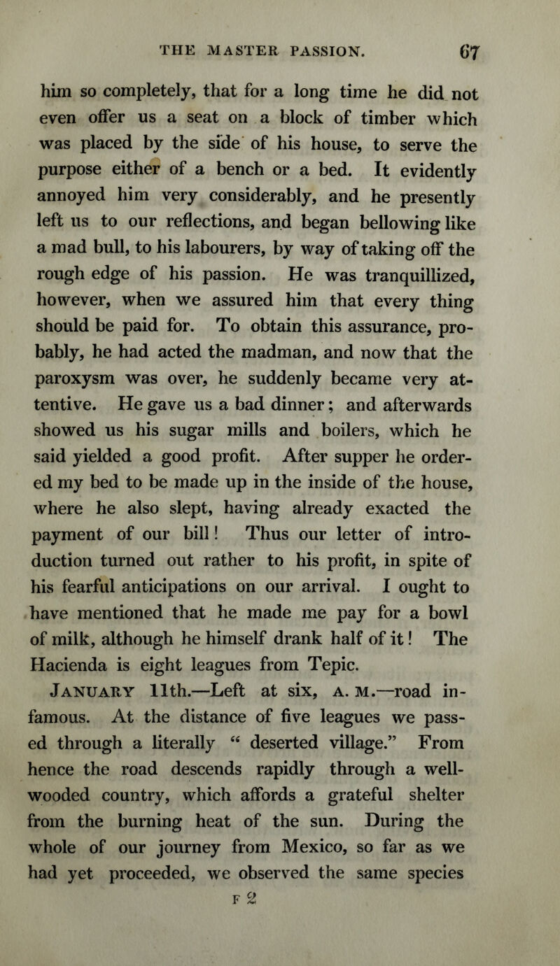 him so completely, that for a long time he did not even offer us a seat on a block of timber which was placed by the side of his house, to serve the purpose either of a bench or a bed. It evidently annoyed him very considerably, and he presently left us to our reflections, and began bellowing like a mad bull, to his labourers, by way of taking off the rough edge of his passion. He was tranquillized, however, when we assured him that every thing should be paid for. To obtain this assurance, pro¬ bably, he had acted the madman, and now that the paroxysm was over, he suddenly became very at¬ tentive. He gave us a bad dinner; and afterwards showed us his sugar mills and boilers, which he said yielded a good profit. After supper he order¬ ed my bed to be made up in the inside of the house, where he also slept, having already exacted the payment of our bill! Thus our letter of intro¬ duction turned out rather to his profit, in spite of his fearful anticipations on our arrival. I ought to have mentioned that he made me pay for a bowl of milk, although he himself drank half of it! The Hacienda is eight leagues from Tepic. January 11th.—Left at six, a. m.—road in¬ famous. At the distance of five leagues we pass¬ ed through a literally “ deserted village.” From hence the road descends rapidly through a well- wooded country, which affords a grateful shelter from the burning heat of the sun. During the whole of our journey from Mexico, so far as we had yet proceeded, we observed the same species f 2