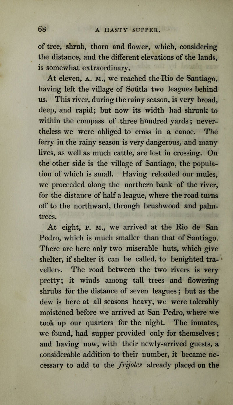 of tree, shrub, thorn and flower, which, considering the distance, and the different elevations of the lands, is somewhat extraordinary. At eleven, a. m., we reached the Rio de Santiago, having left the village of Soutla two leagues behind us. This river, during the rainy season, is very broad, deep, and rapid; but now its width had shrunk to within the compass of three hnndred yards; never¬ theless we were obliged to cross in a canoe. The ferry in the rainy season is very dangerous, and many lives, as well as much cattle, are lost in crossing. On the other side is the village of Santiago, the popula¬ tion of which is small. Having reloaded our mules, we proceeded along the northern bank of the river, for the distance of half a league, where the road turns off to the northward, through brushwood and palm- trees. At eight, P. M., we arrived at the Rio de San Pedro, which is much smaller than that of Santiago. There are here only two miserable huts, which give shelter, if shelter it can be called, to benighted tra¬ vellers. The road between the two rivers is very pretty; it winds among tall trees and flowering shrubs for the distance of seven leagues; but as the dew is here at all seasons heavy, we were tolerably moistened before we arrived at San Pedro, where we took up our quarters for the night. The inmates, we found, had supper provided only for themselves ; and having now, with their newly-arrived guests, a considerable addition to their number, it became ne¬ cessary to add to the frijoles already placed on the