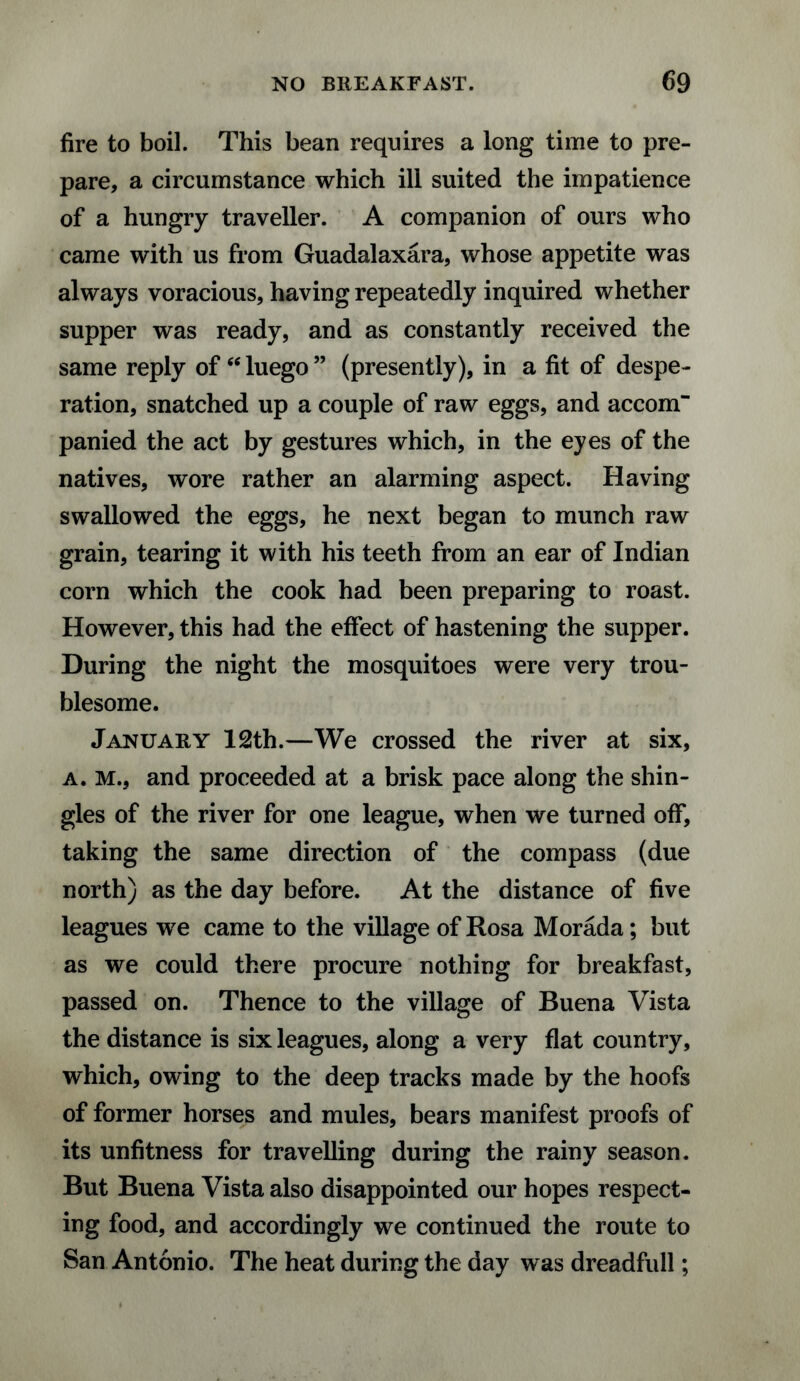 fire to boil. This bean requires a long time to pre¬ pare, a circumstance which ill suited the impatience of a hungry traveller. A companion of ours who came with us from Guadalaxara, whose appetite was always voracious, having repeatedly inquired whether supper was ready, and as constantly received the same reply of “ luego ” (presently), in a fit of despe¬ ration, snatched up a couple of raw eggs, and accom¬ panied the act by gestures which, in the eyes of the natives, wore rather an alarming aspect. Having swallowed the eggs, he next began to munch raw grain, tearing it with his teeth from an ear of Indian corn which the cook had been preparing to roast. However, this had the effect of hastening the supper. During the night the mosquitoes were very trou¬ blesome. January 12th.—We crossed the river at six, a. M., and proceeded at a brisk pace along the shin¬ gles of the river for one league, when we turned off, taking the same direction of the compass (due north) as the day before. At the distance of five leagues we came to the village of Rosa Morada; but as we could there procure nothing for breakfast, passed on. Thence to the village of Buena Vista the distance is six leagues, along a very flat country, which, owing to the deep tracks made by the hoofs of former horses and mules, bears manifest proofs of its unfitness for travelling during the rainy season. But Buena Vista also disappointed our hopes respect¬ ing food, and accordingly we continued the route to San Antonio. The heat during the day was dreadfull;