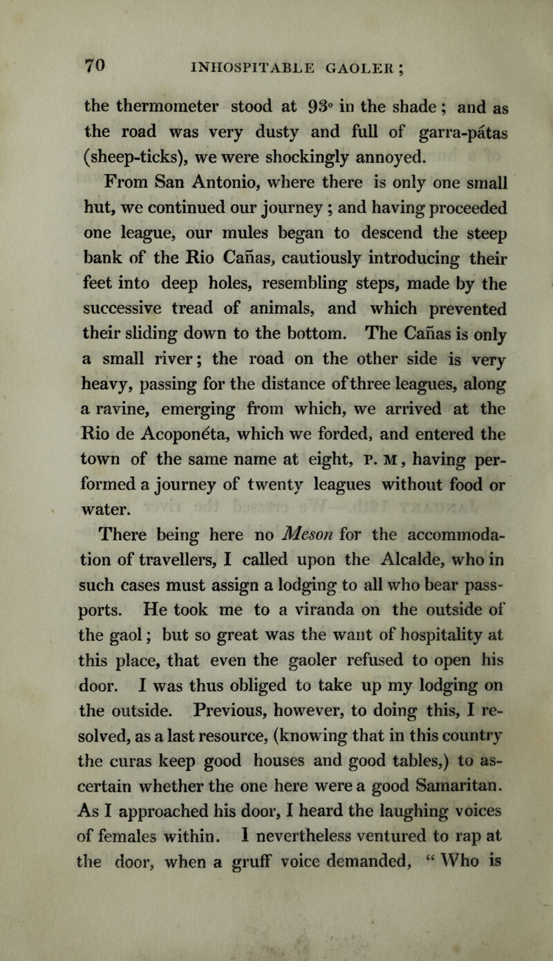 the thermometer stood at 93° in the shade; and as the road was very dusty and full of garra-patas (sheep-ticks), we were shockingly annoyed. From San Antonio, where there is only one small hut, we continued our journey; and having proceeded one league, our mules began to descend the steep bank of the Rio Canas, cautiously introducing their feet into deep holes, resembling steps, made by the successive tread of animals, and which prevented their sliding down to the bottom. The Canas is only a small river; the road on the other side is very heavy, passing for the distance of three leagues, along a ravine, emerging from which, we arrived at the Rio de Acoponeta, which we forded, and entered the town of the same name at eight, P. M, having per¬ formed a journey of twenty leagues without food or water. There being here no Meson for the accommoda¬ tion of travellers, I called upon the Alcalde, who in such cases must assign a lodging to all who bear pass¬ ports. He took me to a viranda on the outside of the gaol; but so great was the want of hospitality at this place, that even the gaoler refused to open his door. I was thus obliged to take up my lodging on the outside. Previous, however, to doing this, I re¬ solved, as a last resource, (knowing that in this country the curas keep good houses and good tables,) to as¬ certain whether the one here were a good Samaritan. As I approached his door, I heard the laughing voices of females within. I nevertheless ventured to rap at the door, when a gruff voice demanded, “ Who is