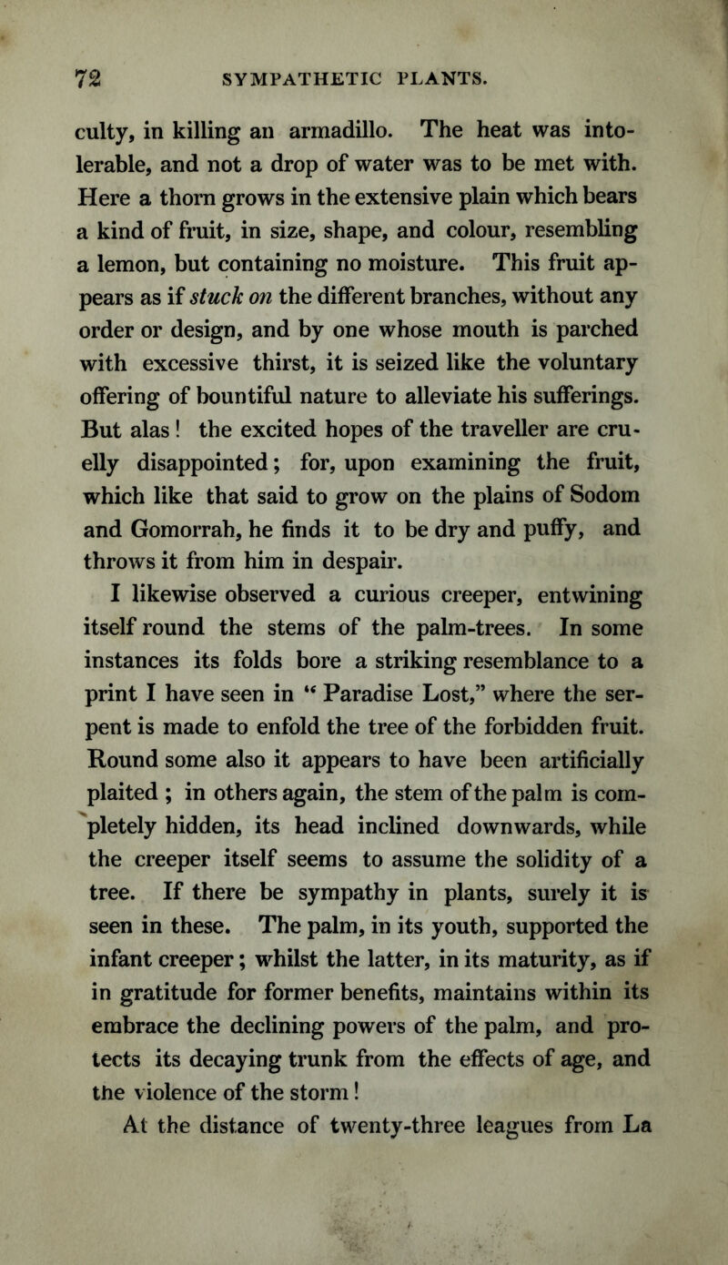 culty, in killing an armadillo. The heat was into¬ lerable, and not a drop of water was to be met with. Here a thorn grows in the extensive plain which bears a kind of fruit, in size, shape, and colour, resembling a lemon, but containing no moisture. This fruit ap¬ pears as if stuck on the different branches, without any order or design, and by one whose mouth is parched with excessive thirst, it is seized like the voluntary offering of bountiful nature to alleviate his sufferings. But alas ! the excited hopes of the traveller are cru¬ elly disappointed; for, upon examining the fruit, which like that said to grow on the plains of Sodom and Gomorrah, he finds it to be dry and puffy, and throws it from him in despair. I likewise observed a curious creeper, entwining itself round the stems of the palm-trees. In some instances its folds bore a striking resemblance to a print I have seen in u Paradise Lost,” where the ser¬ pent is made to enfold the tree of the forbidden fruit. Round some also it appears to have been artificially plaited ; in others again, the stem of the palm is com¬ pletely hidden, its head inclined downwards, while the creeper itself seems to assume the solidity of a tree. If there be sympathy in plants, surely it is seen in these. The palm, in its youth, supported the infant creeper; whilst the latter, in its maturity, as if in gratitude for former benefits, maintains within its embrace the declining powers of the palm, and pro¬ tects its decaying trunk from the effects of age, and the violence of the storm! At the distance of twenty-three leagues from La