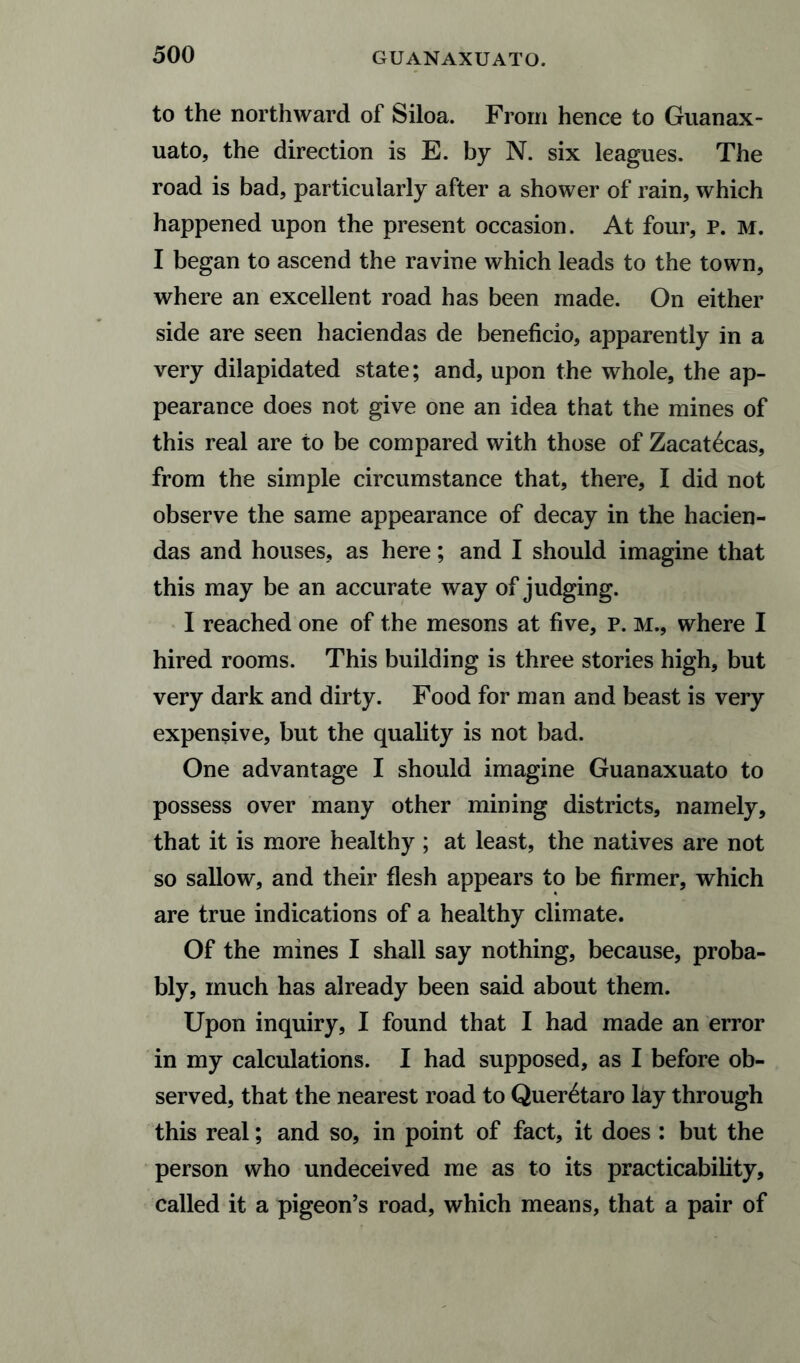 to the northward of Siloa. From hence to Guanax¬ uato, the direction is E. by N. six leagues. The road is bad, particularly after a shower of rain, which happened upon the present occasion. At four, P. M. I began to ascend the ravine which leads to the town, where an excellent road has been made. On either side are seen haciendas de beneficio, apparently in a very dilapidated state; and, upon the whole, the ap¬ pearance does not give one an idea that the mines of this real are to be compared with those of Zacatecas, from the simple circumstance that, there, I did not observe the same appearance of decay in the hacien¬ das and houses, as here; and I should imagine that this may be an accurate way of judging. I reached one of the mesons at five, p. M., where I hired rooms. This building is three stories high, but very dark and dirty. Food for man and beast is very expensive, but the quality is not bad. One advantage I should imagine Guanaxuato to possess over many other mining districts, namely, that it is more healthy ; at least, the natives are not so sallow, and their flesh appears to be firmer, which are true indications of a healthy climate. Of the mines I shall say nothing, because, proba¬ bly, much has already been said about them. Upon inquiry, I found that I had made an error in my calculations. I had supposed, as I before ob¬ served, that the nearest road to Quer^taro lay through this real; and so, in point of fact, it does : but the person who undeceived me as to its practicability, called it a pigeon’s road, which means, that a pair of