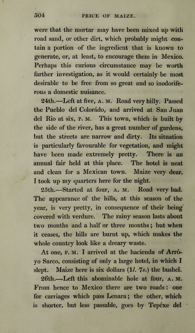 were that the mortar may have been mixed up with road sand, or other dirt, which probably might con¬ tain a portion of the ingredient that is known to generate, or, at least, to encourage them in Mexico. Perhaps this curious circumstance may be worth farther investigation, as it would certainly be most desirable to be free from so great and so inodorife- rous a domestic nuisance. 24th.—Left at five, a. m. Road very hilly. Passed the Pueblo del Colorado, and arrived at San Juan del Rio at six, P. M. This town, which is built by the side of the river, has a great number of gardens, but the streets are narrow and dirty. Its situation is particularly favourable for vegetation, and might have been made extremely pretty. There is an annual fair held at this place. The hotel is neat and clean for a Mexican town. Maize very dear. I took up my quarters here for the night. 25th.—Started at four, a. m. Road very bad. The appearance of the hills, at this season of the year, is very pretty, in consequence of their being covered with verdure. The rainy season lasts about two months and a half or three months; but when it ceases, the hills are burnt up, which makes the whole country look like a dreary waste. At one, p. M. I arrived at the hacienda of Arro¬ yo Sarco, consisting of only a large hotel, in which I slept. Maize here is six dollars (1/. 7s.) the bushel. 26th.—Left this abominable hole at four, a. m. From hence to Mexico there are two roads : one for carriages which pass Lenara; the other, which is shorter, but less passable, goes by Tep£xe del