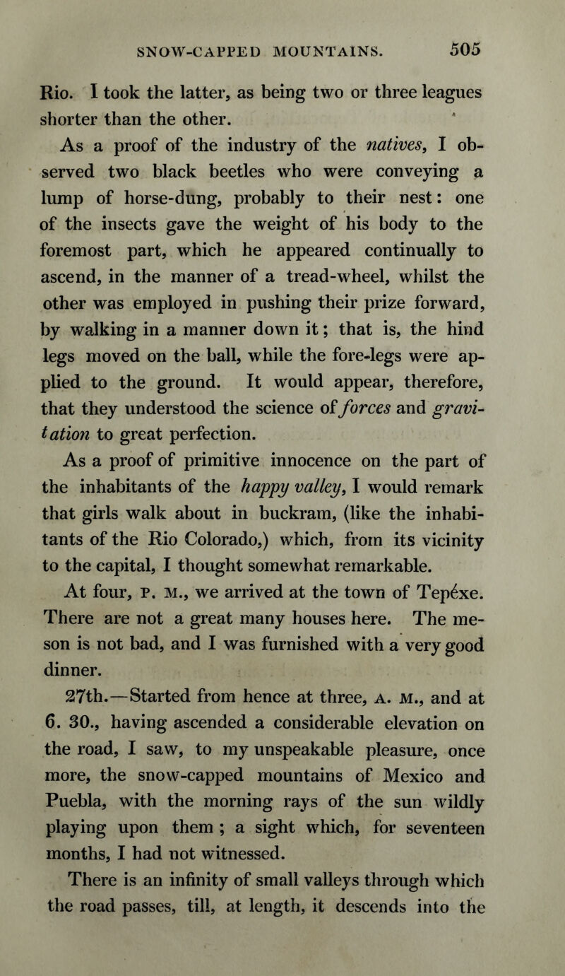 Rio. I took the latter, as being two or three leagues shorter than the other. As a proof of the industry of the natives, I ob¬ served two black beetles who were conveying a lump of horse-dung, probably to their nest: one of the insects gave the weight of his body to the foremost part, which he appeared continually to ascend, in the manner of a tread-wheel, whilst the other was employed in pushing their prize forward, by walking in a manner down it; that is, the hind legs moved on the ball, while the fore-legs were ap¬ plied to the ground. It would appear, therefore, that they understood the science of forces and gravi¬ tation to great perfection. As a proof of primitive innocence on the part of the inhabitants of the happy valley, I would remark that girls walk about in buckram, (like the inhabi¬ tants of the Rio Colorado,) which, from its vicinity to the capital, I thought somewhat remarkable. At four, p. M., we arrived at the town of Tep6xe. There are not a great many houses here. The me¬ son is not bad, and I was furnished with a very good dinner. 27th.—Started from hence at three, a. m., and at 6. 30., having ascended a considerable elevation on the road, I saw, to my unspeakable pleasure, once more, the snow-capped mountains of Mexico and Puebla, with the morning rays of the sun wildly playing upon them ; a sight which, for seventeen months, I had not witnessed. There is an infinity of small valleys through which the road passes, till, at length, it descends into the