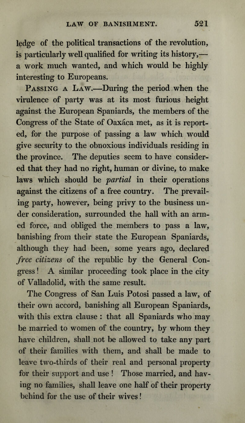 ledge of the political transactions of the revolution, is particularly well qualified for writing its history,— a work much wanted, and which would be highly interesting to Europeans. Passing a Law.—During the period when the virulence of party was at its most furious height against the European Spaniards, the members of the Congress of the State of Oaxaca met, as it is report¬ ed, for the purpose of passing a law which would give security to the obnoxious individuals residing in the province. The deputies seem to have consider¬ ed that they had no right, human or divine, to make laws which should be partial in their operations against the citizens of a free country. The prevail¬ ing party, however, being privy to the business un¬ der consideration, surrounded the hall with an arm¬ ed force, and obliged the members to pass a law, banishing from their state the European Spaniards, although they had been, some years ago, declared free citizens of the republic by the General Con¬ gress ! A similar proceeding took place in the city of Valladolid, with the same result. The Congress of San Luis Potosi passed a law, of their own accord, banishing all European Spaniards, with this extra clause : that all Spaniards who may be married to women of the country, by whom they have children, shall not be allowed to take any part of their families with them, and shall be made to leave two-thirds of their real and personal property for their support and use ! Those married, and hav¬ ing no families, shall leave one half of their property behind for the use of their wives!