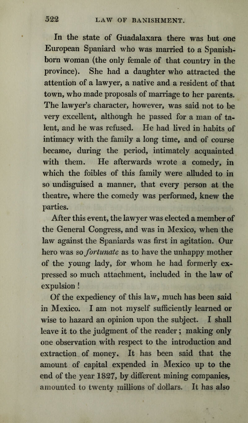 In the state of Guadalaxara there was but one European Spaniard who was married to a Spanish- born woman (the only female of that country in the province). She had a daughter who attracted the attention of a lawyer, a native and a resident of that town, who made proposals of marriage to her parents. The lawyer’s character, however, was said not to be very excellent, although he passed for a man of ta¬ lent, and he was refused. He had lived in habits of intimacy with the family a long time, and of course became, during the period, intimately acquainted with them. He afterwards wrote a comedy, in which the foibles of this family were alluded to in so undisguised a manner, that every person at the theatre, where the comedy was performed, knew the parties. After this event, the lawyer was elected a member of the General Congress, and was in Mexico, when the law against the Spaniards was first in agitation. Our hero was so fortunate as to have the unhappy mother of the young lady, for whom he had formerly ex¬ pressed so much attachment, included in the law of expulsion ! Of the expediency of this law, much has been said in Mexico. I am not myself sufficiently learned or wise to hazard an opinion upon the subject. I shall leave it to the judgment of the reader; making only one observation with respect to the introduction and extraction of money. It has been said that the amount of capital expended in Mexico up to the end of the year 1827, by different mining companies, amounted to twenty millions of dollars. It has also