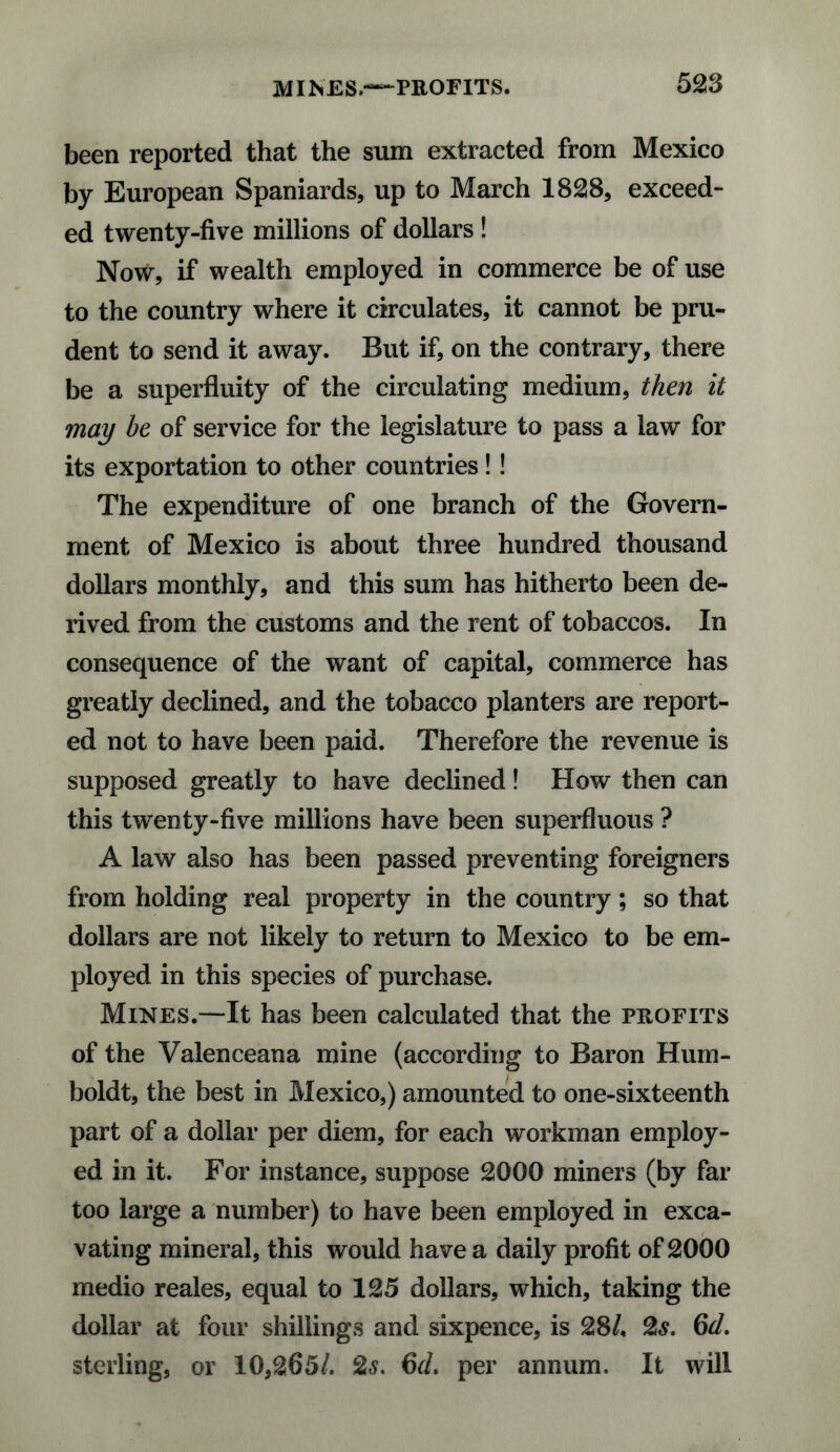 been reported that the sum extracted from Mexico by European Spaniards, up to March 18218, exceed¬ ed twenty-five millions of dollars ! No\*r, if wealth employed in commerce be of use to the country where it circulates, it cannot be pru¬ dent to send it away. But if, on the contrary, there be a superfluity of the circulating medium, then it may be of service for the legislature to pass a law for its exportation to other countries!! The expenditure of one branch of the Govern¬ ment of Mexico is about three hundred thousand dollars monthly, and this sum has hitherto been de¬ rived from the customs and the rent of tobaccos. In consequence of the want of capital, commerce has greatly declined, and the tobacco planters are report¬ ed not to have been paid. Therefore the revenue is supposed greatly to have declined! How then can this twenty-five millions have been superfluous ? A law also has been passed preventing foreigners from holding real property in the country; so that dollars are not likely to return to Mexico to be em¬ ployed in this species of purchase. Mines.-—It has been calculated that the profits of the Valenceana mine (according to Baron Hum¬ boldt, the best in Mexico,) amounted to one-sixteenth part of a dollar per diem, for each workman employ¬ ed in it. For instance, suppose 2000 miners (by far too large a number) to have been employed in exca¬ vating mineral, this would have a daily profit of 2000 medio reales, equal to 125 dollars, which, taking the dollar at four shillings and sixpence, is 28/, 2s. 6d. sterling, or 10,265/. 2s. 6d. per annum. It will