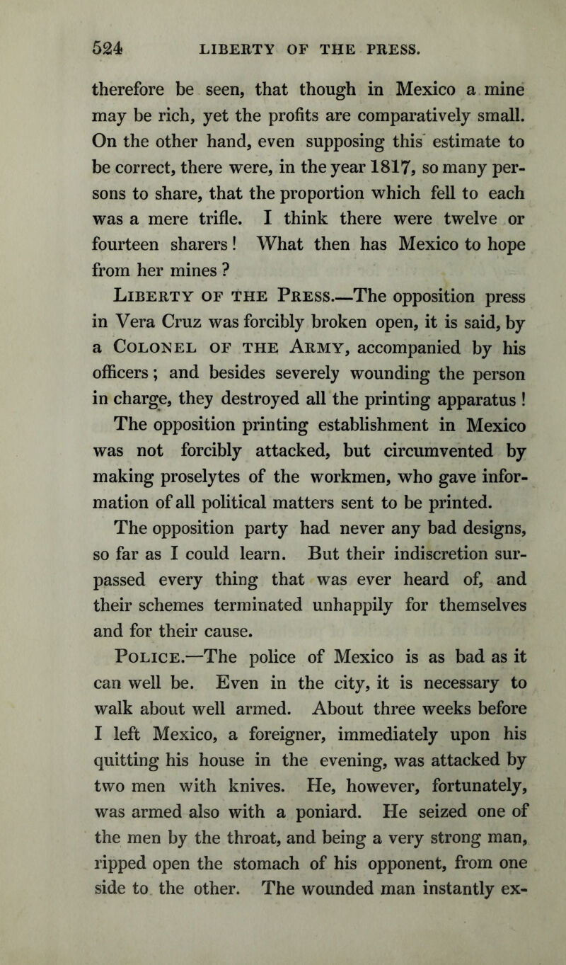 therefore be seen, that though in Mexico a mine may be rich, yet the profits are comparatively small. On the other hand, even supposing this estimate to be correct, there were, in the year 1817, so many per¬ sons to share, that the proportion which fell to each was a mere trifle. I think there were twelve or fourteen sharers ! What then has Mexico to hope from her mines ? Liberty of the Press.—The opposition press in Vera Cruz was forcibly broken open, it is said, by a Colonel of the Army, accompanied by his officers; and besides severely wounding the person in charge, they destroyed all the printing apparatus ! The opposition printing establishment in Mexico was not forcibly attacked, but circumvented by making proselytes of the workmen, who gave infor¬ mation of all political matters sent to be printed. The opposition party had never any bad designs, so far as I could learn. But their indiscretion sur¬ passed every thing that was ever heard of, and their schemes terminated unhappily for themselves and for their cause. Police.—The police of Mexico is as bad as it can well be. Even in the city, it is necessary to walk about well armed. About three weeks before I left Mexico, a foreigner, immediately upon his quitting his house in the evening, was attacked by two men with knives. He, however, fortunately, was armed also with a poniard. He seized one of the men by the throat, and being a very strong man, ripped open the stomach of his opponent, from one side to the other. The wounded man instantly ex-