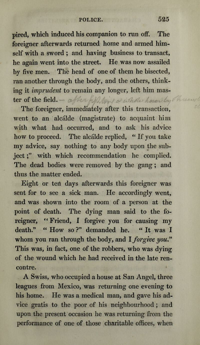 pired, which induced his companion to run off. The foreigner afterwards returned home and armed him¬ self with a sword ; and having business to transact, he again went into the street. He was now assailed by five men. The head of one of them he bisected, ran another through the body, and the others, think¬ ing it imprudent to remain any longer, left him mas¬ ter of the field. — The foreigner, immediately after this transaction, went to an alcalde (magistrate) to acquaint him with what had occurred, and to ask his advice how to proceed. The alcalde replied, “ If you take my advice, say nothing to any body upon the sub¬ ject with which recommendation he complied. The dead bodies were removed by the gang ; and thus the matter ended. Eight or ten days afterwards this foreigner was sent for to see a sick man. He accordingly went, and Avas shown into the room of a person at the point of death. The dying man said to the fo¬ reigner, “Friend, I forgive you for causing my death.” “ How so ?” demanded he. “ It was I whom you ran through the body, and I forgive you.” This was, in fact, one of the robbers, who was dying of the wound which he had received in the late ren¬ contre. A Swiss, who occupied a house at San Angel, three leagues from Mexico, was returning one evening to his home. He was a medical man, and gave his ad¬ vice gratis to the poor of his neighbourhood; and upon the present occasion he was returning from the performance of one of those charitable offices, when
