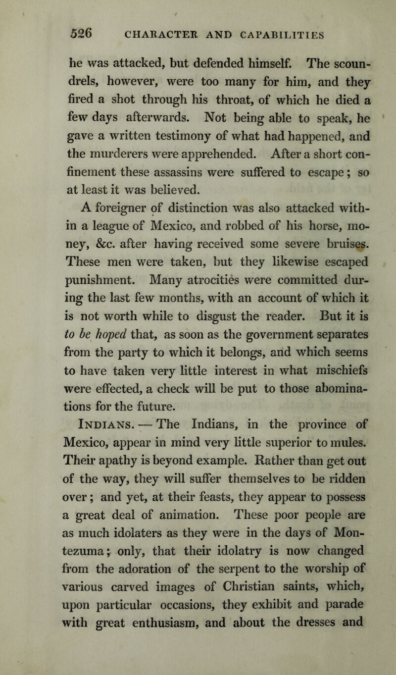 he was attacked, but defended himself. The scoun¬ drels, however, were too many for him, and they fired a shot through his throat, of which he died a few days afterwards. Not being able to speak, he gave a written testimony of what had happened, and the murderers were apprehended. After a short con¬ finement these assassins were suffered to escape; so at least it was believed. A foreigner of distinction was also attacked with¬ in a league of Mexico, and robbed of his horse, mo¬ ney, &c. after having received some severe bruises. These men were taken, but they likewise escaped punishment. Many atrocities were committed dur¬ ing the last few months, with an account of which it is not worth while to disgust the reader. But it is to be hoped that, as soon as the government separates from the party to which it belongs, and which seems to have taken very little interest in what mischiefs were effected, a check will be put to those abomina¬ tions for the future. Indians. — The Indians, in the province of Mexico, appear in mind very little superior to mules. Their apathy is beyond example. Rather than get out of the way, they will suffer themselves to be ridden over; and yet, at their feasts, they appear to possess a great deal of animation. These poor people are as much idolaters as they were in the days of Mon¬ tezuma; only, that their idolatry is now changed from the adoration of the serpent to the worship of various carved images of Christian saints, which, upon particular occasions, they exhibit and parade with great enthusiasm, and about the dresses and