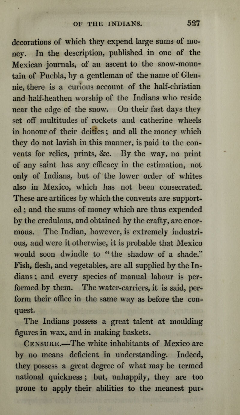 decorations of which they expend large sums of mo¬ ney. In the description, published in one of the Mexican journals, of an ascent to the snow-moun¬ tain of Puebla, by a gentleman of the name of Glen¬ nie, there is a curious account of the half-christian and half-heathen worship of the Indians who reside near the edge of the snow. On their fast days they set off multitudes of rockets and Catherine wheels in honour of their deities; and all the money which they do not lavish in this manner, is paid to the con¬ vents for relics, prints, &c. By the way, no print of any saint has any efficacy in the estimation, not only of Indians, but of the lower order of whites also in Mexico, which has not been consecrated. These are artifices by which the convents are support¬ ed; and the sums of money which are thus expended by the credulous, and obtained by the crafty, are enor¬ mous. The Indian, however, is extremely industri¬ ous, and were it otherwise, it is probable that Mexico would soon dwindle to “the shadow of a shade.” Fish, flesh, and vegetables, are all supplied by the In¬ dians ; and every species of manual labour is per¬ formed by them. The water-carriers, it is said, per¬ form their office in the same way as before the con¬ quest. The Indians possess a great talent at moulding figures in wax, and in making baskets. Censure.—The white inhabitants of Mexico are by no means deficient in understanding. Indeed, they possess a great degree of what may be termed national quickness; but, unhappily, they are too prone to apply their abilities to the meanest pur-