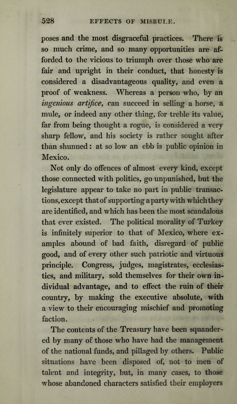 52 8 EFFECTS OF MISRULE. poses and the most disgraceful practices. There is so much crime, and so many opportunities are af¬ forded to the vicious to triumph over those who are fair and upright in their conduct, that honesty is considered a disadvantageous quality, and even a proof of weakness. Whereas a person who, by an ingenious artifice, can succeed in selling a horse, a mule, or indeed any other thing, for treble its value, far from being thought a rogue, is considered a very sharp fellow, and his society is rather sought after than shunned: at so low an ebb is public opinion in Mexico. Not only do offences of almost every kind, except those connected with politics, go unpunished, but the legislature appear to take no part in public transac¬ tions, except that of supporting a party with which they are identified, and which has been the most scandalous that ever existed. The political morality of Turkey is infinitely superior to that of Mexico, where ex¬ amples abound of bad faith, disregard of public good, and of every other such patriotic and virtuous principle. Congress, judges, magistrates, ecclesias¬ tics, and military, sold themselves for their own in¬ dividual advantage, and to effect the ruin of their country, by making the executive absolute, with a view to their encouraging mischief and promoting faction. The contents of the Treasury have been squander¬ ed by many of those who have had the management of the national funds, and pillaged by others. Public situations have been disposed of, not to men of talent and integrity, but, in many cases, to those whose abandoned characters satisfied their employers