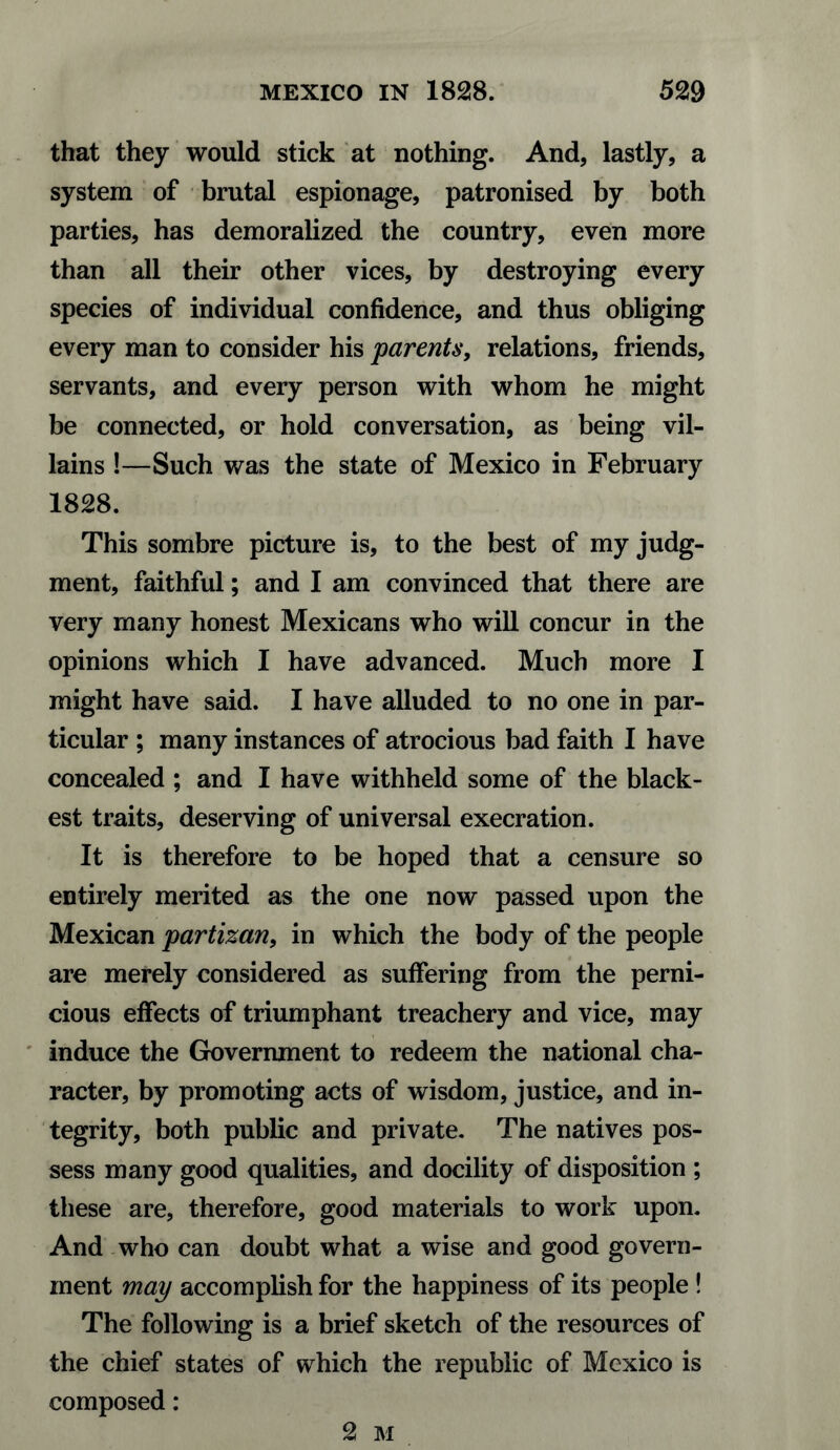 that they would stick at nothing. And, lastly, a system of brutal espionage, patronised by both parties, has demoralized the country, even more than all their other vices, by destroying every species of individual confidence, and thus obliging every man to consider his parents, relations, friends, servants, and every person with whom he might be connected, or hold conversation, as being vil¬ lains !—Such was the state of Mexico in February 1828. This sombre picture is, to the best of my judg¬ ment, faithful; and I am convinced that there are very many honest Mexicans who will concur in the opinions which I have advanced. Much more I might have said. I have alluded to no one in par¬ ticular ; many instances of atrocious bad faith I have concealed ; and I have withheld some of the black¬ est traits, deserving of universal execration. It is therefore to be hoped that a censure so entirely merited as the one now passed upon the Mexican partizan, in which the body of the people are merely considered as suffering from the perni¬ cious effects of triumphant treachery and vice, may induce the Government to redeem the national cha¬ racter, by promoting acts of wisdom, justice, and in¬ tegrity, both public and private. The natives pos¬ sess many good qualities, and docility of disposition ; these are, therefore, good materials to work upon. And who can doubt what a wise and good govern¬ ment map accomplish for the happiness of its people ! The following is a brief sketch of the resources of the chief states of which the republic of Mexico is composed: 2 M